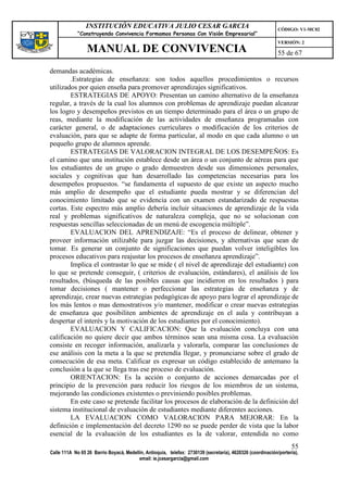 INSTITUCIÓN EDUCATIVA JULIO CESAR GARCIA                                                    CÓDIGO: V1-MC02
             “Construyendo Convivencia Formamos Personas Con Visión Empresarial”
                                                                                                             VERSIÓN: 2
                 MANUAL DE CONVIVENCIA                                                                       55 de 67

demandas académicas.
        .Estrategias de enseñanza: son todos aquellos procedimientos o recursos
utilizados por quien enseña para promover aprendizajes significativos.
        ESTRATEGIAS DE APOYO: Presentan un camino alternativo de la enseñanza
regular, a través de la cual los alumnos con problemas de aprendizaje puedan alcanzar
los logro y desempeños previstos en un tiempo determinado para el área o un grupo de
reas, mediante la modificación de las actividades de enseñanza programadas con
carácter general, o de adaptaciones curriculares o modificación de los criterios de
evaluación, para que se adapte de forma particular, al modo en que cada alumno o un
pequeño grupo de alumnos aprende.
        ESTRATEGIAS DE VALORACION INTEGRAL DE LOS DESEMPEÑOS: Es
el camino que una institución establece desde un área o un conjunto de aéreas para que
los estudiantes de un grupo o grado demuestren desde sus dimensiones personales,
sociales y cognitivas que han desarrollado las competencias necesarias para los
desempeños propuestos. “se fundamenta el supuesto de que existe un aspecto mucho
más amplio de desempeño que el estudiante pueda mostrar y se diferencian del
conocimiento limitado que se evidencia con un examen estandarizado de respuestas
cortas. Este espectro más amplio debería incluir situaciones de aprendizaje de la vida
real y problemas significativos de naturaleza compleja, que no se solucionan con
respuestas sencillas seleccionadas de un menú de escogencia múltiple”.
        EVALUACION DEL APRENDIZAJE: “Es el proceso de delinear, obtener y
proveer información utilizable para juzgar las decisiones, y alternativas que sean de
tomar. Es generar un conjunto de significaciones que puedan volver inteligibles los
procesos educativos para reajustar los procesos de enseñanza aprendizaje”.
        Implica el contrastar lo que se mide ( el nivel de aprendizaje del estudiante) con
lo que se pretende conseguir, ( criterios de evaluación, estándares), el análisis de los
resultados, (búsqueda de las posibles causas que incidieron en los resultados ) para
tomar decisiones ( mantener o perfeccionar las estrategias de enseñanza y de
aprendizaje, crear nuevas estrategias pedagógicas de apoyo para lograr el aprendizaje de
los más lentos o mas demostrativos y/o mantener, modificar o crear nuevas estrategias
de enseñanza que posibiliten ambientes de aprendizaje en el aula y contribuyan a
despertar el interés y la motivación de los estudiantes por el conocimiento).
        EVALUACION Y CALIFICACION: Que la evaluación concluya con una
calificación no quiere decir que ambos términos sean una misma cosa. La evaluación
consiste en recoger información, analizarla y valorarla, comparar las conclusiones de
ese análisis con la meta a la que se pretendía llegar, y pronunciarse sobre el grado de
consecución de esa meta. Calificar es expresar un código establecido de antemano la
conclusión a la que se llega tras ese proceso de evaluación.
        ORIENTACION: Es la acción o conjunto de acciones demarcadas por el
principio de la prevención para reducir los riesgos de los miembros de un sistema,
mejorando las condiciones existentes o previniendo posibles problemas.
        En este caso se pretende facilitar los procesos de elaboración de la definición del
sistema institucional de evaluación de estudiantes mediante diferentes acciones.
        LA EVALUACION COMO VALORACION PARA MEJORAR: En la
definición e implementación del decreto 1290 no se puede perder de vista que la labor
esencial de la evaluación de los estudiantes es la de valorar, entendida no como
                                                                                                                   55
Calle 111A No 65 26 Barrio Boyacá, Medellín, Antioquia, telefax: 2730139 (secretaría), 4620326 (coordinación/portería),
                                         email: ie.jcesargarcia@gmail.com
 