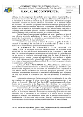 INSTITUCIÓN EDUCATIVA JULIO CESAR GARCIA                                                    CÓDIGO: V1-MC02
             “Construyendo Convivencia Formamos Personas Con Visión Empresarial”
                                                                                                             VERSIÓN: 2
                 MANUAL DE CONVIVENCIA                                                                       56 de 67

calificar, sino la comparación de resultados con unos criterios preestablecidos, en
función de ir mejorando los desempeños en el proceso. El decreto señala esta función de
la evaluación en el articulo 3 numerales 2 y 3: “proporcionar información básica para
consolidar o reorientar los procesos educativos relacionados con el desarrollo integral
del estudiante”. In formación que permita implementar estrategias pedagógicas para
apoyar los estudiantes que presenten debilidades y desempeños superiores en su proceso
formativo. En otras palabras, la institución y los docentes deben reafirmar y fortalecer la
evaluación como un proceso inherente a su labor pedagógica en función de identificar
las debilidades que están ocurriendo dentro del proceso de aprendizaje.
        En relación con lo que espera el estudiante sea, sepa y sepa hacer, y convivir
para ofrecerle estrategias pedagógicas de apoyo que contribuyan a facilitar el
aprendizaje. En este sentido la evaluación es eminentemente incluyente y de ninguna
manera cumple la función de “rajar estudiantes”.
        La calificación solo cumple la función de informar al padre de familia la
situación de aprendizaje del estudiante en un momento dado, o definir al final la
promoción de ese estudiante al grado inmediatamente superior.
        LA FORMACION EN COMPETENCIA PARA EVALUAR LOS
DESEMPEÑOS: Las estrategias evaluativas estarán orientadas a la evaluación de los
desempeños, por tanto deben evaluar conjuntamente lo que el estudiante es, sabe, sabe
hacer con ese conocimiento y sus comportamientos de convivencia, lo cual será posible
con un proceso de enseñanza intencionado desde todas las áreas, al desarrollo del
estudiante como ser humano y persona, a la adquisición del saber pertinente en relación
con lo local, regional, nacional o internacional, que por lo tanto pueda y sepa aplicarlo
en su vida y en la de su comunidad en un ambiente de respeto al otro y de participación
en las decisiones que lo afectan.
        EL VALOR DE LAS ACTIVIDADES DE APOYO: El decreto 1290 tiene unas
once referencias directas e indirectas a las actividades de apoyo que la institución y los
docentes deben programar para los estudiantes con desempeños bajos o superiores en
cada periodo para los estudiantes con situaciones pedagógicas pendientes, para los
estudiantes no promovidos el año anterior para facilitar su promoción, para estudiantes
con muy bajos niveles de desempeños para procesos permanentes de evaluación y
apoyo.
        La insistencia anterior tiene fundamento en el principio pedagógico de que todos
los estudiantes, no aprenden al mismo ritmo ni con las mismas estrategias, lo que
subyace en el numeral 1 del artículo 3 del decreto 1290 cuando coloca como la primera
función de la evaluación la de diagnostico “para identificar las características
personales, intereses y ritmos de desarrollo y estilos de aprendizaje del estudiante”.
        En consecuencia, las actividades de apoyo siguen siendo muy importantes para
el aprendizaje de los estudiantes que presentan debilidades, su programación debe estar
prevista en la definición del sistema institucional de evaluación y serán exitosas si a los
estudiantes que se encuentran en esa situación se le ofrecen nuevas estrategias
pedagógicas diferentes a las programadas para el resto de los estudiantes regulares. Es
responsabilidad de la institución programarlos y deber del estudiante cumplir con las
recomendaciones y compromisos adquiridos para la superación de sus debilidades.



                                                                                                                   56
Calle 111A No 65 26 Barrio Boyacá, Medellín, Antioquia, telefax: 2730139 (secretaría), 4620326 (coordinación/portería),
                                         email: ie.jcesargarcia@gmail.com
 