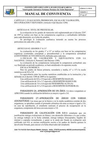 INSTITUCIÓN EDUCATIVA JULIO CESAR GARCIA                                                    CÓDIGO: V1-MC02
             “Construyendo Convivencia Formamos Personas Con Visión Empresarial”
                                                                                                             VERSIÓN: 2
                 MANUAL DE CONVIVENCIA                                                                       57 de 67

CAPITULO 3. EVALUACION, PROMOCION, ESCALA DE VALORACIÓN,
RECUPERACION Y REFUERZO. (Artículo 4 del Decreto 1290)


   ARTICULO 41. NIVEL DE PREESCOLAR.
        La evaluación en los grados de transición está reglamentada por el decreto 2247
de 1997.se realiza con base en las competencias cognitivas y actitudinales definidas
para cada dimensión, en el plan de estudios.
        Se privilegia la evaluación cualitativa teniendo en cuenta los procesos
particulares de cada niño y niña.


    ARTICULO 42. GRADOS 1º A 11º
       La evaluación en los grados 1º a 11º se realiza con base en las competencias
cognitivas (contenidos conceptual y procedimental) y la competencia actitudinal
(CONTENIDOS ACTITUDINALES), definidos para cada área.
       A. ESCALAS DE VALORACIÓN Y EQUIVALENCIA CON LA
NACIONAL. (Artículo 4, Numeral 2 del Decreto 1290).
       La evaluación de las competencias incluyendo la competencia actitudinal, una
vez finalizado un periodo académico, se hará atendiendo a la siguiente escala:
       ESCALA NUMERICA
       Para los grados de básica primaria, secundaría y media, (1º a 11º) la escala
numérica es de 0.0 a 5.0
       La equivalencia entre las escalas numéricas establecidas en la institución y las
definidas en el decreto 1290 de 2009 es la siguiente:
       Una calificación de 0.0 a 2.9 equivale a DESEMPEÑO BAJO (R)
       .Una calificación de 3.0 a 3.7 equivale a DESEMPEÑO BASICO (B)
       .Una calificación de 3.8 a 4.4 equivale DESEMPEÑO ALTO (A)
       .Una calificación de 4.5 a 5.0 equivale a DESEMPEÑO SUPERIOR (S)

         PARAGRAFO 26. APROBACIÓN DE UN ÁREA. Un área o asignatura se
APRUEBA cuando la calificación definitiva es mayor o igual a 3.0.

     PARAGRAFO 27. APROBACIÓN DE ÁREAS CON VARIAS
ASIGNATURAS. Las áreas que en la básica y en la media académica constan de dos
asignaturas, se aprueban cuando el promedio aritmético de estas es mayor o igual a 3.0;
en caso de reprobación, el estudiante realizara el proceso de recuperación en la
asignatura, componente del área con nota menor a 3.0.

         PARAGRAFO 28. CALIFICACIÓN CON 0.0 El estudiante que sin
justificación entrega evaluaciones en blanco, con desarrollo diferentes a lo que evalúa,
no entrega trabajos en la fecha señalada, entrega trabajos fotocopiados, bajados de
internet o copiados textualmente, o quien se le anule por fraude en evaluación será
calificado con 0.0; se enviara notificación escrita a los padres de familia quienes la
devolverán firmada, para anexar a la ficha observador del estudiante.
                                                                                                                   57
Calle 111A No 65 26 Barrio Boyacá, Medellín, Antioquia, telefax: 2730139 (secretaría), 4620326 (coordinación/portería),
                                         email: ie.jcesargarcia@gmail.com
 