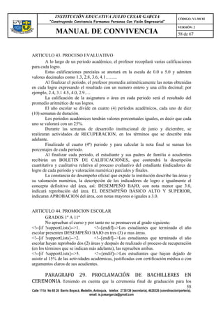 INSTITUCIÓN EDUCATIVA JULIO CESAR GARCIA                                                    CÓDIGO: V1-MC02
             “Construyendo Convivencia Formamos Personas Con Visión Empresarial”
                                                                                                             VERSIÓN: 2
                 MANUAL DE CONVIVENCIA                                                                       58 de 67



ARTICULO 43. PROCESO EVALUATIVO
        A lo largo de un periodo académico, el profesor recopilará varias calificaciones
para cada logro.
        Estas calificaciones parciales se anotará en la escala de 0.0 a 5.0 y admiten
valores decimales como 1.3, 2.8, 3.6, 4.1……..
        Al finalizar el periodo, el profesor promedia aritméticamente las notas obtenidas
en cada logro expresando el resultado con un numero entero y una cifra decimal; por
ejemplo, 2.4, 3.1 4.5, 4.0, 2.9….
        La calificación de la asignatura o área en cada periodo será el resultado del
promedio aritmético de sus logros.
        El año escolar se divide en cuatro (4) periodos académicos, cada uno de diez
(10) semanas de duración.
        Los periodos académicos tendrán valores porcentuales iguales, es decir que cada
uno se valorará con un 25%.
        Durante las semanas de desarrollo institucional de junio y diciembre, se
realizaran actividades de RECUPERACION, en los términos que se describe más
adelante.
        Finalizado el cuarto (4º) periodo y para calcular la nota final se suman los
porcentajes de cada periodo.
        Al finalizar cada periodo, el estudiante y sus padres de familia o acudientes
recibirán un BOLETIN DE CALIFICACIONES, que contendrá la descripción
cuantitativa y cualitativa relativa al proceso evaluativo del estudiante (indicadores de
logro de cada periodo y valoración numérica) parciales y finales.
        La constancia de desempeño oficial que expide la institución describe las áreas y
su valoración numérica, la descripción de los indicadores de logro e igualmente el
concepto definitivo del área, así: DESEMPEÑO BAJO, con nota menor que 3.0,
indicará reprobación del área. EL DESEMPEÑO BÁSICO ALTO Y SUPERIOR,
indicaran APROBACION del área, con notas mayores o iguales a 3.0.


ARTICULO 44. PROMOCION ESCOLAR
         GRADOS 1º A 11º
         No aprueban el curso y por tanto no se promueven al grado siguiente:
<!--[if !supportLists]-->1.         <!--[endif]-->Los estudiantes que terminado el año
escolar presenten DESEMPEÑO BAJO en tres (3) o mas áreas.
<!--[if !supportLists]-->2.         <!--[endif]-->Los estudiantes que terminado el año
escolar hayan reprobado dos (2) áreas y después de realizado el proceso de recuperación
(en los términos que se indican más adelante), las reprueben ambas.
<!--[if !supportLists]-->3.         <!--[endif]-->Los estudiantes que hayan dejado de
asistir al 15% de las actividades académicas, justificadas con certificación médica o con
argumentos claros de sus acudientes.

    PARAGRAFO 29. PROCLAMACIÓN DE BACHILLERES EN
CEREMONIA. Teniendo en cuenta que la ceremonia final de graduación para los
                                                                                                                   58
Calle 111A No 65 26 Barrio Boyacá, Medellín, Antioquia, telefax: 2730139 (secretaría), 4620326 (coordinación/portería),
                                         email: ie.jcesargarcia@gmail.com
 