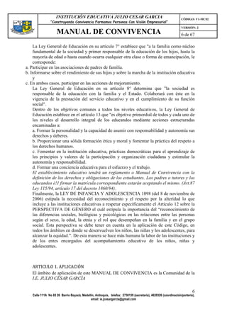 INSTITUCIÓN EDUCATIVA JULIO CESAR GARCIA                                                    CÓDIGO: V1-MC02
                “Construyendo Convivencia Formamos Personas Con Visión Empresarial”
                                                                                                                VERSIÓN: 2
                    MANUAL DE CONVIVENCIA                                                                       6 de 67

    La Ley General de Educación en su artículo 7° establece que "a la familia como núcleo
    fundamental de la sociedad y primer responsable de la educación de los hijos, hasta la
    mayoría de edad o hasta cuando ocurra cualquier otra clase o forma de emancipación, le
    corresponde:
a. Participar en las asociaciones de padres de familia.
b. Informarse sobre el rendimiento de sus hijos y sobre la marcha de la institución educativa
    y
c. En ambos casos, participar en las acciones de mejoramiento.
    La Ley General de Educación en su artículo 8° determina que "la sociedad es
    responsable de la educación con la familia y el Estado. Colaborará con éste en la
    vigencia de la prestación del servicio educativo y en el cumplimiento de su función
    social".
    Dentro de los objetivos comunes a todos los niveles educativos, la Ley General de
    Educación establece en el artículo 13 que "es objetivo primordial de todos y cada uno de
    los niveles el desarrollo integral de los educandos mediante acciones estructuradas
    encaminadas a:
    a. Formar la personalidad y la capacidad de asumir con responsabilidad y autonomía sus
    derechos y deberes.
    b. Proporcionar una sólida formación ética y moral y fomentar la práctica del respeto a
    los derechos humanos.
    c. Fomentar en la institución educativa, prácticas democráticas para el aprendizaje de
    los principios y valores de la participación y organización ciudadana y estimular la
    autonomía y responsabilidad.
    d. Formar una conciencia educativa para el esfuerzo y el trabajo.
    El establecimiento educativo tendrá un reglamento o Manual de Convivencia con la
    definición de los derechos y obligaciones de los estudiantes. Los padres o tutores y los
    educandos é!1 firmar la matrícula correspondiente estarán aceptando el mismo. (Art.87
    Ley 115/94, artículo 17 del decreto 1860/94).
    Finalmente, la LEY DE INFANCIA Y ADOLESCENCIA 1098 (del 8 de noviembre de
    2006) estipula la necesidad del reconocimiento y el respeto por la alteridad lo que
    incluye a las instituciones educativas a respetar específicamente el Artículo 12 sobre la
    PERSPECTIVA DE GÉNERO el cuál estipula la importancia del “reconocimiento de
    las diferencias sociales, biológicas y psicológicas en las relaciones entre las personas
    según el sexo, la edad, la etnia y el rol que desempeñan en la familia y en el grupo
    social. Esta perspectiva se debe tener en cuenta en la aplicación de este Código, en
    todos los ámbitos en donde se desenvuelven los niños, las niñas y los adolescentes, para
    alcanzar la equidad.”. De esta manera se hace más humana la labor de las instituciones y
    de los entes encargados del acompañamiento educativo de los niños, niñas y
    adolescentes.



   ARTICULO 1. APLICACIÓN
   El ámbito de aplicación de este MANUAL DE CONVIVENCIA es la Comunidad de la
   I.E. JULIO CÉSAR GARCÍA

                                                                                                                        6
   Calle 111A No 65 26 Barrio Boyacá, Medellín, Antioquia, telefax: 2730139 (secretaría), 4620326 (coordinación/portería),
                                            email: ie.jcesargarcia@gmail.com
 