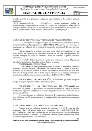 INSTITUCIÓN EDUCATIVA JULIO CESAR GARCIA                                                    CÓDIGO: V1-MC02
             “Construyendo Convivencia Formamos Personas Con Visión Empresarial”
                                                                                                             VERSIÓN: 2
                 MANUAL DE CONVIVENCIA                                                                       60 de 67

tomada respecto a la promoción anticipada del estudiante y la envía al consejo
académico .
<!--[if !supportLists]-->4.          <!--[endif]-->El consejo académico analiza la
recomendación de la comisión de evaluación y promoción, la avala o no, y la remite al
consejo directivo, quien toma la decisión final, que será informada a los padres de
familia y ordenará realizar los procesos administrativos a que haya lugar.




ARTÍCULO 46. RECUPERACION TERMINADO EL PRIMER SEMESTRE.
        1. Las actividades de recuperación para los estudiantes que, terminado el primer
semestre académico, hayan presentado DESEMPEÑO BAJO, en una (1) o mas áreas o
asignaturas se realizaran en la semana de desarrollo institucional de junio (primer
semestre)
        Cada recuperación se realizara con base en un taller teórico-práctico, el cual
debe incluir las competencias cognitivas definidas en el área correspondiente. El
docente entregara el taller, al estudiante, antes de culminar el primer semestre
académico.
        Los resultados de la evaluación de recuperación incluirán la entrega diligenciada
del taller y la evaluación formal presentada durante la semana.
        TERMINADO EL AÑO ESCOLAR
        1. La recuperación para los estudiantes que terminado el año escolar (segundo
semestre), muestran DESEMPEÑO BAJO, en una (1) o dos (2) áreas se realizara,
mediante una evaluación, durante la semana de desarrollo institucional. La base para
realizar esta recuperación será un taller teórico-práctico que el docente entregará al
estudiante inmediatamente se conozca su condición de DESEMPEÑO BAJO.

         PARAGRAFO 31. NO APROBACIÓN. Los estudiantes que deban recuperar
dos (2) áreas y las reprueben ambas, reprobaran el grado.

         PARAGRAFO 32. NO PROCLAMACIÓN EN CEREMONIA. Los
estudiantes del grado 11º que después de presentar recuperación (es) en la semana
institucional reprueben una (1) de ellas, no podrá graduarse con sus compañeros en la
ceremonia colectiva.
        2. La inasistencia o no realización del proceso de recuperación, sin justificación,
será calificada con 0.0 y consignada en el cuaderno observador del alumno como una
falta grave.


ARTÍCULO 47. REFUEZOS (EVALUACIONES DE PERIODO)
       Procesos que se realizaran durante las semanas 9 y 10 de cada periodo
académico. Para tal efecto cada área programará las EVALUACIONES DE
REFUERZO DE PERIODO con base en los núcleos temáticos y apoyos didácticos
desarrollados durante el periodo. Los contenidos y logros, objetos de evaluación serán
informados oportunamente a los estudiantes.
                                                                                    60
Calle 111A No 65 26 Barrio Boyacá, Medellín, Antioquia, telefax: 2730139 (secretaría), 4620326 (coordinación/portería),
                                         email: ie.jcesargarcia@gmail.com
 