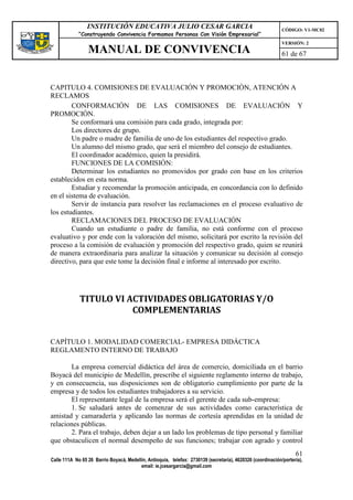 INSTITUCIÓN EDUCATIVA JULIO CESAR GARCIA                                                    CÓDIGO: V1-MC02
             “Construyendo Convivencia Formamos Personas Con Visión Empresarial”
                                                                                                             VERSIÓN: 2
                 MANUAL DE CONVIVENCIA                                                                       61 de 67



CAPITULO 4. COMISIONES DE EVALUACIÓN Y PROMOCIÓN, ATENCIÓN A
RECLAMOS
        CONFORMACIÓN DE LAS COMISIONES DE EVALUACIÓN Y
PROMOCIÓN.
        Se conformará una comisión para cada grado, integrada por:
        Los directores de grupo.
        Un padre o madre de familia de uno de los estudiantes del respectivo grado.
        Un alumno del mismo grado, que será el miembro del consejo de estudiantes.
        El coordinador académico, quien la presidirá.
        FUNCIONES DE LA COMISIÓN:
        Determinar los estudiantes no promovidos por grado con base en los criterios
establecidos en esta norma.
        Estudiar y recomendar la promoción anticipada, en concordancia con lo definido
en el sistema de evaluación.
        Servir de instancia para resolver las reclamaciones en el proceso evaluativo de
los estudiantes.
        RECLAMACIONES DEL PROCESO DE EVALUACIÓN
        Cuando un estudiante o padre de familia, no está conforme con el proceso
evaluativo y por ende con la valoración del mismo, solicitará por escrito la revisión del
proceso a la comisión de evaluación y promoción del respectivo grado, quien se reunirá
de manera extraordinaria para analizar la situación y comunicar su decisión al consejo
directivo, para que este tome la decisión final e informe al interesado por escrito.




             TITULO VI ACTIVIDADES OBLIGATORIAS Y/O
                        COMPLEMENTARIAS


CAPÍTULO 1. MODALIDAD COMERCIAL- EMPRESA DIDÁCTICA
REGLAMENTO INTERNO DE TRABAJO

       La empresa comercial didáctica del área de comercio, domiciliada en el barrio
Boyacá del municipio de Medellín, prescribe el siguiente reglamento interno de trabajo,
y en consecuencia, sus disposiciones son de obligatorio cumplimiento por parte de la
empresa y de todos los estudiantes trabajadores a su servicio.
       El representante legal de la empresa será el gerente de cada sub-empresa:
       1. Se saludará antes de comenzar de sus actividades como característica de
amistad y camaradería y aplicando las normas de cortesía aprendidas en la unidad de
relaciones públicas.
       2. Para el trabajo, deben dejar a un lado los problemas de tipo personal y familiar
que obstaculicen el normal desempeño de sus funciones; trabajar con agrado y control
                                                                                                                   61
Calle 111A No 65 26 Barrio Boyacá, Medellín, Antioquia, telefax: 2730139 (secretaría), 4620326 (coordinación/portería),
                                         email: ie.jcesargarcia@gmail.com
 
