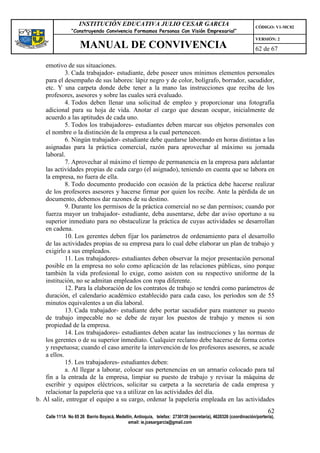 INSTITUCIÓN EDUCATIVA JULIO CESAR GARCIA                                                    CÓDIGO: V1-MC02
                “Construyendo Convivencia Formamos Personas Con Visión Empresarial”
                                                                                                                VERSIÓN: 2
                    MANUAL DE CONVIVENCIA                                                                       62 de 67

    emotivo de sus situaciones.
             3. Cada trabajador- estudiante, debe poseer unos mínimos elementos personales
    para el desempaño de sus labores: lápiz negro y de color, bolígrafo, borrador, sacudidor,
    etc. Y una carpeta donde debe tener a la mano las instrucciones que reciba de los
    profesores, asesores y sobre las cuales será evaluado.
             4. Todos deben llenar una solicitud de empleo y proporcionar una fotografía
    adicional para su hoja de vida. Anotar el cargo que desean ocupar, inicialmente de
    acuerdo a las aptitudes de cada uno.
             5. Todos los trabajadores- estudiantes deben marcar sus objetos personales con
    el nombre o la distinción de la empresa a la cual pertenecen.
             6. Ningún trabajador- estudiante debe quedarse laborando en horas distintas a las
    asignadas para la práctica comercial, razón para aprovechar al máximo su jornada
    laboral.
             7. Aprovechar al máximo el tiempo de permanencia en la empresa para adelantar
    las actividades propias de cada cargo (el asignado), teniendo en cuenta que se labora en
    la empresa, no fuera de ella.
             8. Todo documento producido con ocasión de la práctica debe hacerse realizar
    de los profesores asesores y hacerse firmar por quien los recibe. Ante la pérdida de un
    documento, debemos dar razones de su destino.
             9. Durante los permisos de la práctica comercial no se dan permisos; cuando por
    fuerza mayor un trabajador- estudiante, deba ausentarse, debe dar aviso oportuno a su
    superior inmediato para no obstaculizar la práctica de cuyas actividades se desarrollan
    en cadena.
             10. Los gerentes deben fijar los parámetros de ordenamiento para el desarrollo
    de las actividades propias de su empresa para lo cual debe elaborar un plan de trabajo y
    exigirlo a sus empleados.
             11. Los trabajadores- estudiantes deben observar la mejor presentación personal
    posible en la empresa no solo como aplicación de las relaciones públicas, sino porque
    también la vida profesional lo exige, como asisten con su respectivo uniforme de la
    institución, no se admitan empleados con ropa diferente.
             12. Para la elaboración de los contratos de trabajo se tendrá como parámetros de
    duración, el calendario académico establecido para cada caso, los períodos son de 55
    minutos equivalentes a un día laboral.
             13. Cada trabajador- estudiante debe portar sacudidor para mantener su puesto
    de trabajo impecable no se debe de rayar los puestos de trabajo y menos si son
    propiedad de la empresa.
             14. Los trabajadores- estudiantes deben acatar las instrucciones y las normas de
    los gerentes o de su superior inmediato. Cualquier reclamo debe hacerse de forma cortes
    y respetuosa; cuando el caso amerite la intervención de los profesores asesores, se acude
    a ellos.
             15. Los trabajadores- estudiantes deben:
             a. Al llegar a laborar, colocar sus pertenencias en un armario colocado para tal
    fin a la entrada de la empresa, limpiar su puesto de trabajo y revisar la máquina de
    escribir y equipos eléctricos, solicitar su carpeta a la secretaria de cada empresa y
    relacionar la papelería que va a utilizar en las actividades del día.
b. Al salir, entregar el equipo a su cargo, ordenar la papelería empleada en las actividades
                                                                                                                      62
   Calle 111A No 65 26 Barrio Boyacá, Medellín, Antioquia, telefax: 2730139 (secretaría), 4620326 (coordinación/portería),
                                            email: ie.jcesargarcia@gmail.com
 