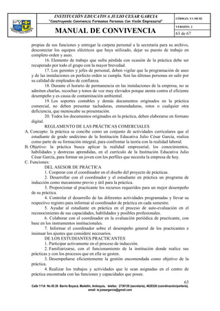 INSTITUCIÓN EDUCATIVA JULIO CESAR GARCIA                                                    CÓDIGO: V1-MC02
                “Construyendo Convivencia Formamos Personas Con Visión Empresarial”
                                                                                                                VERSIÓN: 2
                    MANUAL DE CONVIVENCIA                                                                       63 de 67

    propias de sus funciones y entregar la carpeta personal a la secretaria para su archivo,
    desconectar los equipos eléctricos que haya utilizado, dejar su puesto de trabajo en
    completo orden y aseo.
             16. Elemento de trabajo que sufra pérdida con ocasión de la práctica debe ser
    recuperado por todo el grupo con la mayor brevedad.
             17. Los gerentes y jefes de personal, deben vigilar que la programación de aseo
    y de las instalaciones en perfecto orden se cumpla. Son las últimas personas en salir por
    su calidad de empleados de confianza.
             18. Durante el horario de permanencia en las instalaciones de la empresa, no se
    admiten charlas, recochas y tonos de voz muy elevados porque atenta contra el eficiente
    desempeño y es causa de contaminación ambiental.
             19. Los soportes contables y demás documentos originados en la práctica
    comercial, no deben presentar tachaduras, enmendaduras, rotos o cualquier otra
    deficiencia, que menoscabe su presentación.
             20. Todos los documentos originados en la práctica, deben elaborarse en formato
    digital.
             REGLAMENTO DE LAS PRÁCTICAS COMERCIALES
A. Concepto: la práctica se concibe como un conjunto de actividades curriculares que el
    estudiante de grado undécimo de la Institución Educativa Julio César García, realiza
    como parte de su formación integral, para confrontar la teoría con la realidad laboral.
B. Objetivo: la práctica busca aplicar la realidad empresarial, los conocimientos,
    habilidades y destrezas aprendidas, en el currículo de la Institución Educativa Julio
    César García, para formar un joven con los perfiles que necesita la empresa de hoy.
C. Funciones:
             DEL ASESOR DE PRÁCTICA
             1. Cooperar con el coordinador en el diseño del proyecto de prácticas.
             2. Desarrollar con el coordinador y el estudiante en práctica un programa de
    inducción como mecanismo previo y útil para la práctica.
             3. Proporcionar al practicante los recursos requeridos para un mejor desempeño
    de su práctica.
             4. Controlar el desarrollo de las diferentes actividades programadas y llevar su
    respectivo registro para informar al coordinador de práctica en cada semestre.
             5. Ayudar al estudiante en práctica en el proceso de auto-evaluación en el
    reconocimiento de sus capacidades, habilidades y posibles profesionales.
             6. Colaborar con el coordinador en la evaluación periódica de practicante, con
    base en los instrumentos institucionales.
             7. Informar el coordinador sobre el desempeño general de los practicantes e
    insinuar los ajustes que considere necesarios.
             DE LOS ESTUDIANTES PRACTICANTES
             1. Participar activamente en el proceso de inducción.
             2. Familiarizarse, con el funcionamiento de la institución donde realice sus
    prácticas y con los procesos que en ella se gesten.
             3. Desempeñarse eficientemente la gestión encomendada como objetivo de la
    práctica.
             4. Realizar los trabajos y actividades que le sean asignadas en el centro de
    práctica encontrada con las funciones y capacidades que posee.
                                                                                                                      63
   Calle 111A No 65 26 Barrio Boyacá, Medellín, Antioquia, telefax: 2730139 (secretaría), 4620326 (coordinación/portería),
                                            email: ie.jcesargarcia@gmail.com
 