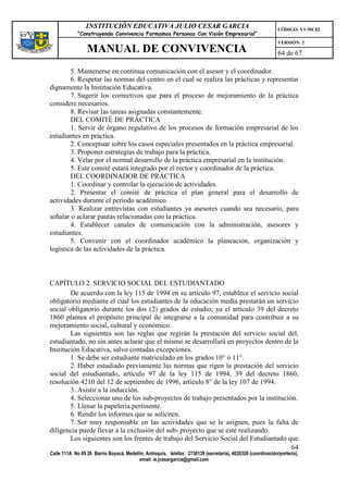 INSTITUCIÓN EDUCATIVA JULIO CESAR GARCIA                                                    CÓDIGO: V1-MC02
             “Construyendo Convivencia Formamos Personas Con Visión Empresarial”
                                                                                                             VERSIÓN: 2
                 MANUAL DE CONVIVENCIA                                                                       64 de 67

        5. Mantenerse en continua comunicación con el asesor y el coordinador.
        6. Respetar las normas del centro en el cual se realiza las prácticas y representar
dignamente la Institución Educativa.
        7. Sugerir los correctivos que para el proceso de mejoramiento de la práctica
considere necesarios.
        8. Revisar las tareas asignadas constantemente.
        DEL COMITÉ DE PRÁCTICA
        1. Servir de órgano regulativo de los procesos de formación empresarial de los
estudiantes en práctica.
        2. Conceptuar sobre los casos especiales presentados en la práctica empresarial.
        3. Proponer estrategias de trabajo para la práctica.
        4. Velar por el normal desarrollo de la práctica empresarial en la institución.
        5. Este comité estará integrado por el rector y coordinador de la práctica.
        DEL COORDINADOR DE PRÁCTICA
        1. Coordinar y controlar la ejecución de actividades.
        2. Presentar el comité de práctica el plan general para el desarrollo de
actividades durante el periodo académico.
        3. Realizar entrevistas con estudiantes ya asesores cuando sea necesario, para
señalar o aclarar pautas relacionadas con la práctica.
        4. Establecer canales de comunicación con la administración, asesores y
estudiantes.
        5. Convenir con el coordinador académico la planeación, organización y
logística de las actividades de la práctica.



CAPÍTULO 2. SERVICIO SOCIAL DEL ESTUDIANTADO
        De acuerdo con la ley 115 de 1994 en su artículo 97, establece el servicio social
obligatorio mediante el cual los estudiantes de la educación media prestarán un servicio
social obligatorio durante los dos (2) grados de estudio; ya el artículo 39 del decreto
1860 plantea el propósito principal de integrarse a la comunidad para contribuir a su
mejoramiento social, cultural y económico.
        Las siguientes son las reglas que regirán la prestación del servicio social del,
estudiantado, no sin antes aclarar que el mismo se desarrollará en proyectos dentro de la
Institución Educativa, salvo contadas excepciones.
        1. Se debe ser estudiante matriculado en los grados 10° ó 11°.
        2. Haber estudiado previamente las normas que rigen la prestación del servicio
social del estudiantado, artículo 97 de la ley 115 de 1994, 39 del decreto 1860,
resolución 4210 del 12 de septiembre de 1996, artículo 8° de la ley 107 de 1994.
        3. Asistir a la inducción.
        4. Seleccionar uno de los sub-proyectos de trabajo presentados por la institución.
        5. Llenar la papelería pertinente.
        6. Rendir los informes que se soliciten.
        7. Ser muy responsable en las actividades que se le asignen, pues la falta de
diligencia puede llevar a la exclusión del sub- proyecto que se esté realizando.
        Los siguientes son los frentes de trabajo del Servicio Social del Estudiantado que
                                                                                        64
Calle 111A No 65 26 Barrio Boyacá, Medellín, Antioquia, telefax: 2730139 (secretaría), 4620326 (coordinación/portería),
                                         email: ie.jcesargarcia@gmail.com
 