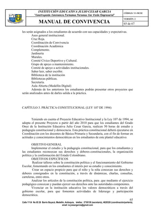 INSTITUCIÓN EDUCATIVA JULIO CESAR GARCIA                                                    CÓDIGO: V1-MC02
             “Construyendo Convivencia Formamos Personas Con Visión Empresarial”
                                                                                                             VERSIÓN: 2
                 MANUAL DE CONVIVENCIA                                                                       65 de 67

les serán asignados a los estudiantes de acuerdo con sus capacidades y expectativas.
        Aseo general institucional.
        Cruz Roja.
        Coordinación de Convivencia
        Coordinación Académica
        Complemento.
        Jardinería
        Murales.
        Comité Cívico Deportivo y Cultural.
        Grupo de apoyo a mantenimiento.
        Comité de apoyo a actividades institucionales.
        Saber leer, saber escribir.
        Biblioteca de la institución
        Bibliotecas públicas.
        Secretaría.
        Aula Abierta (Medellín Digital)
        Además de los anteriores los estudiantes podrán presentar otros proyectos que
serán analizados antes de darles salida a la práctica.



CAPÍTULO 3. PRÁCTICA CONSTITUCIONAL (LEY 107 DE 1994)


        Teniendo en cuenta el Proyecto Educativo Institucional y la Ley 107 de 1994, se
adopta el presente Proyecto a partir del año 2010 para que los estudiantes del Grado
Once de la Institución Educativa Julio Cesar García, realicen 50 horas de estudio y
pedagogía constitucional y democracia. Esta práctica constitucional deberá ejecutarse en
Coordinación con los docentes de Básica Primaria y Secundaria, con el fin de formar en
actitudes y conocimientos democráticas en los estudiantes de este plantel educativo.

        OBJETIVO GENERAL
        Implementar el estudio y la pedagogía constitucional, para que los estudiantes y
las estudiantes reconozcan sus derechos y deberes constitucionales, la organización
política y la conformación del Estado Colombiano.
        OBJETIVOS ESPECÍFICOS
         Realizar talleres sobre la constitución política y el funcionamiento del Gobierno
Escolar, fomentando en los estudiantes el interés por su estudio y conocimiento.
         Crear un espacio propicio para que el niño y la niña conozcan sus derechos y
deberes consignados en la constitución, a través de dinámicas, charlas, consultas,
carteleras, entre otros.
        Analizar los artículos de la constitución política, para .que mediante el ejercicio
pedagógico conozcan y puedan ejercer sus derechos ante las autoridades competentes.
        Vivenciar en la institución educativa los valores democráticos a través del
gobierno escolar, para que fomenten actividades de liderazgo y participación
democrática.
                                                                                        65
Calle 111A No 65 26 Barrio Boyacá, Medellín, Antioquia, telefax: 2730139 (secretaría), 4620326 (coordinación/portería),
                                         email: ie.jcesargarcia@gmail.com
 