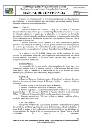 INSTITUCIÓN EDUCATIVA JULIO CESAR GARCIA                                                    CÓDIGO: V1-MC02
             “Construyendo Convivencia Formamos Personas Con Visión Empresarial”
                                                                                                             VERSIÓN: 2
                 MANUAL DE CONVIVENCIA                                                                       66 de 67

       Orientar a los estudiantes sobre la importancia del personero escolar, el consejo
de estudiantes y el consejo directivo, para que realicen una acertada elección de estas
instancias mediante consensos democráticos.

MARCO TEÓRICO
          Constitución Política de Colombia, la Ley 107 de 1994 y el Proyecto
Educativo Institucional, infieren que la constitución política debe ser estudiada en todos
los planteles educativos y aduce que la educación es un proceso de formación
permanente, personal, cultural y social que se fundamenta en una concepción integral de
la persona humana, de su dignidad, de sus derechos y de sus deberes" (Artículo 1 de la
Ley General de Educación).
           Además, manifiesta "que el Estado no es el único responsable del proceso
educativo sino también la sociedad y la familia, quienes deberán estar atentos para que
las acciones que se lleven a cabo en la institución, estén encaminadas al mejoramiento
continuo de dicho proceso educativo" (Artículo 4 de la Ley General de Educación).

       Por lo mismo, la Ley 107 de 1994, establece para que los estudiantes del grado
once de las instituciones educativas, realicen prácticas constitucionales en los niveles
Básicas Primaria, equivalentes a 50 horas como servicio social, para optar el
correspondiente título de bachiller.

        RESPONSABLES
        Los responsables del proyecto son los mismos estudiantes del grado once como
practicantes, quienes tendrán la tarea de ejecutar lo en la Institución Educativa Julio
Cesar García, bajo la cooperación y coordinación de los y las docentes de Básica
Primaria y los Docentes de Básica Secundaria, respectivamente.

        RECURSOS
         a) Recursos Humanos: Estudiantes, padres de familia y/o acudientes, docentes,
directivos docentes, psicóloga, Instituto de Bienestar Familiar,    Asesores Jurídicos,
entre otros.
        b) Recursos Físicos: Aulas de Clases, Aulas de Sistemas.
        c) Recursos Económicos: Asociación de Padres de Familia.
        d) Recursos Logísticos: La Constitución Política de Colombia, la Ley General de
Educación (Ley 115 del 3 de agosto de 1994), el Proyecto Educativo Institucional, Ley
107 de 1994, Decreto Reglamentario 1860, cartillas y periódicos, entre otros.
        e) Recursos pedagógicos: Televisor, grabadora, videos, carteleras, afiches,
portátiles, video beam, entre otros.

       PLAN OPERATIVO
       Para ejecutar este proyecto, los estudiantes diseñarán y elaborarán el cronograma
de actividades, donde se registrará el nombre de la institución educativa, la fecha, el
grado donde se ejecuta la labor pedagógica, los temas, los objetivos, las actividades, las
recomendaciones, las firmas de los docentes cooperante de Básica Primaria y la del
coordinador              del              proyecto              en              ejecución.

                                                                                                                   66
Calle 111A No 65 26 Barrio Boyacá, Medellín, Antioquia, telefax: 2730139 (secretaría), 4620326 (coordinación/portería),
                                         email: ie.jcesargarcia@gmail.com
 