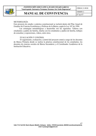 INSTITUCIÓN EDUCATIVA JULIO CESAR GARCIA                                                    CÓDIGO: V1-MC02
             “Construyendo Convivencia Formamos Personas Con Visión Empresarial”
                                                                                                             VERSIÓN: 2
                 MANUAL DE CONVIVENCIA                                                                       67 de 67


METODOLOGÍA
Este proyecto de estudio y práctica constitucional se incluirá dentro del Plan Anual de
Estudios de Ciencias Económicas y Políticas de la Básica, según la Ley 107 de 1994.
       Las estrategias metodológicas a desarrollar son las siguientes: Talleres con
estudiantes y padres de familia, charlas con los estudiantes y padres de familia, trabajos
de consultas y exposiciones, vídeos, entre otros.

         EVALUACIÓN Y CONTROL
         El seguimiento, evaluación y control del proyecto estará a cargo de los docentes
de Básica Primaria donde se realiza la práctica constitucional de los estudiantes, los
docentes de ciencias sociales de Básica Secundaria y el Coordinador Académico de la
Institución Educativa.




                                                                                                                   67
Calle 111A No 65 26 Barrio Boyacá, Medellín, Antioquia, telefax: 2730139 (secretaría), 4620326 (coordinación/portería),
                                         email: ie.jcesargarcia@gmail.com
 