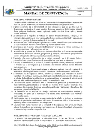 INSTITUCIÓN EDUCATIVA JULIO CESAR GARCIA                                                    CÓDIGO: V1-MC02
                “Construyendo Convivencia Formamos Personas Con Visión Empresarial”
                                                                                                                VERSIÓN: 2
                    MANUAL DE CONVIVENCIA                                                                       7 de 67

    ARTICULO 2. PRINCIPIOS DE LEY
    De conformidad con el artículo 67 de la Constitución Política colombiana, la educación
    en la I.E. Julio César García, se desarrollará atendiendo a los siguientes fines:
1. El pleno desarrollo de la personalidad sin más limitaciones que las que le ponen los
    derechos de los demás y el orden jurídico, dentro de un proceso de formación integral,
    física, psíquica, intelectual, moral, espiritual, social, afectiva, ética cívica y demás
    valores humanos.
2. La formación en el respeto a la vida ya los demás derechos humanos, a la paz, a los
    principios democráticos, de convivencia, pluralismo, justicia, solidaridad y equidad, así
    como en el ejercicio de la tolerancia y de la libertad.
3. La formación para facilitar la participación de todos en las decisiones que los afectan en
    la vida económica, política, administrativa y cultural de la Nación.
4. La formación en el respeto a la autoridad legítima y a la ley, a la cultura nacional, a la
    historia colombiana y a los símbolos patrios.
5. La adquisición y generación de los conocimientos científicos y técnicos mas avanzados
    humanísticos, históricos, sociales, geográficos y estéticos, mediante la apropiación de
    hábitos intelectuales adecuados para el desarrollo del saber.
6. El estudio y la comprensión crítica de la cultura nacional y de la diversidad étnica y
    cultural del país, como fundamento de una unidad nacional y de su identidad.
7. El acceso al conocimiento, a la ciencia, la técnica y demás bienes y valores de la cultura,
    el fomento de la investigación y el estímulo a la creación artística en sus diferentes
    manifestaciones.
8. La creación y fomento de una conciencia de la soberanía nacional y para la práctica de la
    solidaridad y la integración con el mundo, en especial con Latinoamérica y el Caribe.
9. El desarrollo de la capacidad crítica, reflexiva y analítica que fortalezca el avance
    científico y tecnológico nacional, orientado con prioridad al mejoramiento cultural y de
    la calidad de la vida de la población, a la participación en la búsqueda de alterativas de
    solución a los problemas al progreso social y económico del país.
10. La adquisición de una conciencia para la conservación, protección y mejoramiento del
    medio ambiente, de la calidad de la vida, del uso racional de los recursos naturales, de la
    prevención de desastres, dentro de una cultura ecológica y del riesgo y la defensa del
    patrimonio cultural de la Nación.
11. La formación en la práctica del trabajo, mediante los conocimientos técnicos y
    habilidades, así como en la valoración del mismo como fundamento del desarrollo
    individual y social.
12. La formación para la promoción y preservación de la salud y la higiene, la prevención
    integral de problemas socialmente relevantes, la educación física, la recreación, el
    deporte y la utilización adecuada del tiempo libre.
13. La promoción en la persona y en la sociedad de la capacidad para crear, investigar,
    adoptar la tecnología que se requiere en los procesos de desarrollo del país y le permita
    al educando ingresar al sector productivo.


   ARTICULO 3 OBJETIVOS DE LEY FINES DE LA EDUCACIÓN
   De acuerdo con estos principios, la educación en el I.E. JULIO CÉSAR GARCÍA
   tendrá los objetivos señalados en el artículo 13 de la Ley General de Educación:
                                                                                    7
   Calle 111A No 65 26 Barrio Boyacá, Medellín, Antioquia, telefax: 2730139 (secretaría), 4620326 (coordinación/portería),
                                            email: ie.jcesargarcia@gmail.com
 