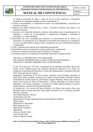 INSTITUCIÓN EDUCATIVA JULIO CESAR GARCIA                                                    CÓDIGO: V1-MC02
                “Construyendo Convivencia Formamos Personas Con Visión Empresarial”
                                                                                                                VERSIÓN: 2
                    MANUAL DE CONVIVENCIA                                                                       8 de 67

    Es objetivo primordial de todos y cada uno de los niveles educativos el desarrollo
    integral de los educandos mediante acciones encaminadas a:
1. Formar la personalidad y la capacidad de asumir con responsabilidad y autonomía sus
    derechos y deberes.
2. Propiciar una sólida formación ética y moral, y fomentar la práctica del respeto a los
    derechos humanos.
3. Fomentar en la institución educativa, prácticas democráticas para el aprendizaje de los
    principios y valores de la participación y organización ciudadana y estimular la
    autonomía y la responsabilidad.
4. Desarrollar una sana sexualidad que promueva el conocimiento de sí mismo y la
    autoestima, la construcción de la identidad sexual dentro del respeto por la equidad de
    los sexos, la afectividad, el respeto mutuo y prepararse para una vida familiar armónica
    y responsable.
5. Crear y fomentar una conciencia de solidaridad internacional.
6. Desarrollar acciones de orientación escolar, profesional y ocupacional.
7. Formar una conciencia educativa para el esfuerzo y el trabajo, y
8. Fomentar el interés y el respeto por la identidad cultural de los grupos étnicos.

   TÍTULO I LA INSTITUCIÓN Y SUS SERVICIOS
   DEL MARCO FILOSÓFICO DE LA EDUCACIÓN JULIOCESARIANA
   ARTICULO 4. RESEÑA HISTÓRICA DE LA INSTITUCIÓN

   El día 20 de marzo de 1973 ante la inquietud de los habitantes del Barrio Boyacá de
   contar con un establecimiento que ofreciera alternativas educativas a los niños, fue
   creada por la Secretaria de Educación y Cultura del Departamento y mediante el decreto
   0321 la Escuela Siete de Agosto.
   Inaugurada oficialmente el día 29 de marzo, asistieron como invitados especiales el
   señor Oscar Uribe Londoño, Alcalde de la ciudad, el doctor Ditter Castrillón. Gerente
   del Instituto de Crédito territorial, el Presbítero Augusto Martínez, Párroco del sector, la
   señora Ana Gómez de Sierra de Recreación y Cultura Municipal, los señores Oscar
   Oquendo y Luis Alzate, presidente y secretario de Adida respectivamente y el doctor
   Omán Ramírez, secretario de Hacienda Municipal
   Se entregó así a los vecinos del barrio Boyacá y las Brisas una escuela oficial que
   atendería desde el grado preescolar hasta quinto de primaria con el siguiente personal
   directivo y docente:
   Jesús Maria Sánchez. Director
   Carmen Rosa Acevedo
   Maria Dolores Urrego (supernumeraria) Lucía Giraldo de CebalIos
   MalIy Correa
   Miriam Del S. Marulanda
   Maria Eugenia Urrea
   Marta Elena Velásquez
   Olga Baena
   Francisco Emilio Uribe
   León Antonio Góez
   Gustavo Alberto Castaño
                                                                                                                        8
   Calle 111A No 65 26 Barrio Boyacá, Medellín, Antioquia, telefax: 2730139 (secretaría), 4620326 (coordinación/portería),
                                            email: ie.jcesargarcia@gmail.com
 