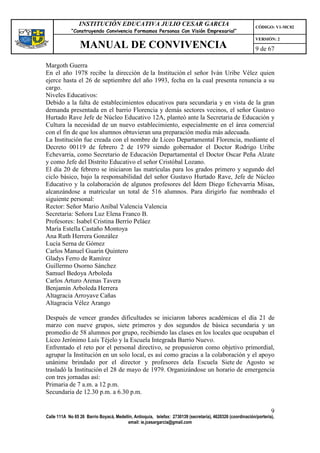 INSTITUCIÓN EDUCATIVA JULIO CESAR GARCIA                                                    CÓDIGO: V1-MC02
             “Construyendo Convivencia Formamos Personas Con Visión Empresarial”
                                                                                                             VERSIÓN: 2
                 MANUAL DE CONVIVENCIA                                                                       9 de 67

Margoth Guerra
En el año 1978 recibe la dirección de la Institución el señor Iván Uribe Vélez quien
ejerce hasta el 26 de septiembre del año 1993, fecha en la cual presenta renuncia a su
cargo.
Niveles Educativos:
Debido a la falta de establecimientos educativos para secundaria y en vista de la gran
demanda presentada en el barrio Florencia y demás sectores vecinos, el señor Gustavo
Hurtado Rave Jefe de Núcleo Educativo 12A, planteó ante la Secretaria de Educación y
Cultura la necesidad de un nuevo establecimiento, especialmente en el área comercial
con el fin de que los alumnos obtuvieran una preparación media más adecuada.
La Institución fue creada con el nombre de Liceo Departamental Florencia, mediante el
Decreto 00119 de febrero 2 de 1979 siendo gobernador el Doctor Rodrigo Uribe
Echevarria, como Secretario de Educación Departamental el Doctor Oscar Peña Alzate
y como Jefe del Distrito Educativo el señor Cristóbal Lozano.
El día 20 de febrero se iniciaron las matrículas para los grados primero y segundo del
ciclo básico, bajo la responsabilidad del señor Gustavo Hurtado Rave, Jefe de Núcleo
Educativo y la colaboración de algunos profesores del Ídem Diego Echevarria Misas,
alcanzándose a matricular un total de 516 alumnos. Para dirigirlo fue nombrado el
siguiente personal:
Rector: Señor Mario Aníbal Valencia Valencia
Secretaria: Señora Luz Elena Franco B.
Profesores: Isabel Cristina Berrío Peláez
María Estella Castaño Montoya
Ana Ruth Herrera González
Lucía Serna de Gómez
Carlos Manuel Guarín Quintero
Gladys Ferro de Ramírez
Guillermo Osorno Sánchez
Samuel Bedoya Arboleda
Carlos Arturo Arenas Tavera
Benjamín Arboleda Herrera
Altagracia Arroyave Cañas
Altagracia Vélez Arango

Después de vencer grandes dificultades se iniciaron labores académicas el día 21 de
marzo con nueve grupos, siete primeros y dos segundos de básica secundaria y un
promedio de 58 alumnos por grupo, recibiendo las clases en los locales que ocupaban el
Liceo Jerónimo Luís Téjelo y la Escuela Integrada Barrio Nuevo.
Enfrentado el reto por el personal directivo, se propusieron como objetivo primordial,
agrupar la Institución en un solo local, es así como gracias a la colaboración y el apoyo
unánime brindado por el director y profesores dela Escuela Siete de Agosto se
trasladó la Institución el 28 de mayo de 1979. Organizándose un horario de emergencia
con tres jornadas así:
Primaria de 7 a.m. a 12 p.m.
Secundaria de 12.30 p.m. a 6.30 p.m.

                                                                                                                     9
Calle 111A No 65 26 Barrio Boyacá, Medellín, Antioquia, telefax: 2730139 (secretaría), 4620326 (coordinación/portería),
                                         email: ie.jcesargarcia@gmail.com
 