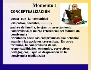 •
CONCEPTUALIZACIÓN
busca que la comunidad
educativa, docentes, niñ@s y
padres de familia, tengan un acercamiento
comprensivo al marco referencial del manual de
convivencia
orientados hacia los compromisos que debemos
asumir y las acciones correctivas. En otros
términos, la comprensión de las
responsabilidades, estímulos, correctivos
pedagógicos; que se desprenden de la
convivencia mediatizada
Momento 1
 