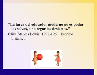 “La tarea del educador moderno no es podar
las selvas, sino regar los desiertos.”
Clive Staples Lewis 1898-1963. Escritor
británico.
 