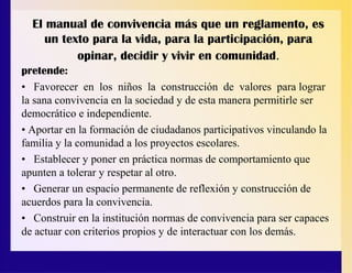 El manual de convivencia más que un reglamento, es
un texto para la vida, para la participación, para
opinar, decidir y vivir en comunidad.
pretende:
• Favorecer en los niños la construcción de valores para lograr
la sana convivencia en la sociedad y de esta manera permitirle ser
democrático e independiente.
• Aportar en la formación de ciudadanos participativos vinculando la
familia y la comunidad a los proyectos escolares.
• Establecer y poner en práctica normas de comportamiento que
apunten a tolerar y respetar al otro.
• Generar un espacio permanente de reflexión y construcción de
acuerdos para la convivencia.
• Construir en la institución normas de convivencia para ser capaces
de actuar con criterios propios y de interactuar con los demás.
 
