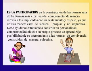 ES LA PARTICIPACIÓN en la construcción de las normas una
de las formas más efectivas de comprometer de manera
directa a los implicados con su acatamiento y respeto, ya que
de esta manera estas se sienten propias y no impuestas.
Debe ayudar al estudiante a construir su personalidad,
comprometiéndolo con su propio proceso de aprendizaje,
posibilitándole su acercamiento a las normas de convivencia
construidas de manera colectiva.
 