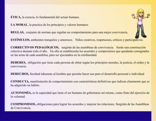 ÉTICA, la esencia, lo fundamental del actuar humano.
LA MORAL, la practica de los principios y valores humanos
REGLAS, conjunto de normas que regulan un comportamiento para una mejor convivencia.
ESTÍMULOS, ambientes tranquilos y amorosos. Niños creativos, respetuosos, críticos y participativos.
CORRECTIVOS PEDAGÓGICOS, surgirán de las asambleas de convivencia. Serán una construcción
colectiva durante todo el año. En ella se establecerán los acuerdos y compromisos que quedarán consignados
en las actas de cada asamblea, para ser ejecutados en la cotidianidad.
DEBERES, obligación que tiene cada persona de obrar según los principios morales, la justicia, el orden y la
convivencia.
DERECHOS, facultad inherente al hombre que permite hacer uso para el desarrollo personal e individual
.
CONDUCTA, manifestación de comportamiento con características definitivas que indican claramente que se
ha adquirido un hábito.
AUTONOMÍA, es la capacidad que tiene el ser humano de gobernarse así mismo, como fruto del ejercicio de
la voluntad.
COMPROMISOS, obligaciones para lograr los acuerdos y mejorar las relaciones. Surgirán de las Asambleas
de Convivencia.
 