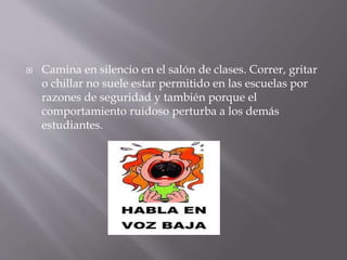  Camina en silencio en el salón de clases. Correr, gritar
o chillar no suele estar permitido en las escuelas por
razones de seguridad y también porque el
comportamiento ruidoso perturba a los demás
estudiantes.
 