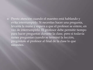  Presta atención cuando el maestro está hablando y
evita interrumpirlo. Si necesitas hacer una pregunta,
levanta la mano y espera a que el profesor se entere, en
vez de interrumpirlo. El profesor debe permitir tiempo
para hacer preguntas durante la clase, pero si todavía
tienes preguntas cuando se terminó la lección,
pregúntale al profesor al final de la clase lo que
necesites.
 