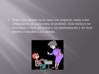 Trata a los demás en la clase con respecto, tanto a tus
compañeros de aula como al profesor. Esto incluye no
manosear a otras personas o sus pertenencias y no tirar
objetos o insultar a los demás.
 