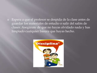  Espera a que el profesor se despida de la clase antes de
guardar los materiales de estudio o salir del salón de
clases. Asegúrate de que no hayas olvidado nada y has
limpiado cualquier basura que hayas hecho.
 