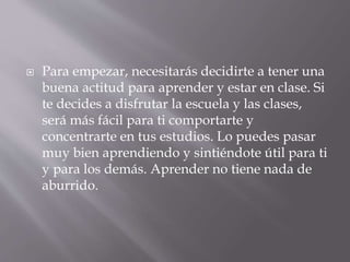  Para empezar, necesitarás decidirte a tener una
buena actitud para aprender y estar en clase. Si
te decides a disfrutar la escuela y las clases,
será más fácil para ti comportarte y
concentrarte en tus estudios. Lo puedes pasar
muy bien aprendiendo y sintiéndote útil para ti
y para los demás. Aprender no tiene nada de
aburrido.
 