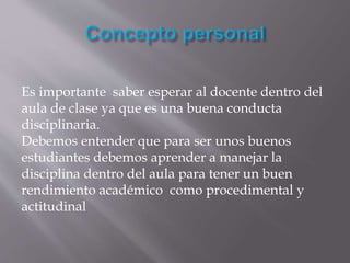 Es importante saber esperar al docente dentro del
aula de clase ya que es una buena conducta
disciplinaria.
Debemos entender que para ser unos buenos
estudiantes debemos aprender a manejar la
disciplina dentro del aula para tener un buen
rendimiento académico como procedimental y
actitudinal
 