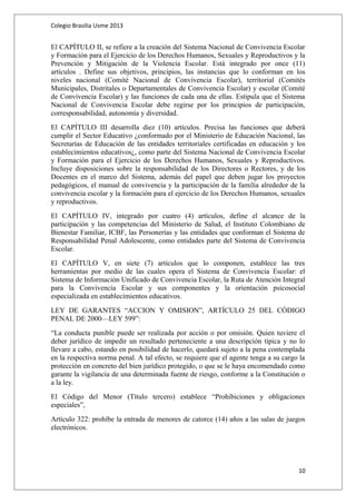 Colegio Brasilia Usme 2013 
El CAPÍTULO II, se refiere a la creación del Sistema Nacional de Convivencia Escolar 
y Formación para el Ejercicio de los Derechos Humanos, Sexuales y Reproductivos y la 
Prevención y Mitigación de la Violencia Escolar. Está integrado por once (11) 
artículos . Define sus objetivos, principios, las instancias que lo conforman en los 
niveles nacional (Comité Nacional de Convivencia Escolar), territorial (Comités 
Municipales, Distritales o Departamentales de Convivencia Escolar) y escolar (Comité 
de Convivencia Escolar) y las funciones de cada una de ellas. Estipula que el Sistema 
Nacional de Convivencia Escolar debe regirse por los principios de participación, 
corresponsabilidad, autonomía y diversidad. 
El CAPÍTULO III desarrolla diez (10) artículos. Precisa las funciones que deberá 
cumplir el Sector Educativo ¿conformado por el Ministerio de Educación Nacional, las 
Secretarías de Educación de las entidades territoriales certificadas en educación y los 
establecimientos educativos¿, como parte del Sistema Nacional de Convivencia Escolar 
y Formación para el Ejercicio de los Derechos Humanos, Sexuales y Reproductivos. 
Incluye disposiciones sobre la responsabilidad de los Directores o Rectores, y de los 
Docentes en el marco del Sistema, además del papel que deben jugar los proyectos 
pedagógicos, el manual de convivencia y la participación de la familia alrededor de la 
convivencia escolar y la formación para el ejercicio de los Derechos Humanos, sexuales 
y reproductivos. 
El CAPÍTULO IV, integrado por cuatro (4) artículos, define el alcance de la 
participación y las competencias del Ministerio de Salud, el Instituto Colombiano de 
Bienestar Familiar, ICBF, las Personerías y las entidades que conforman el Sistema de 
Responsabilidad Penal Adolescente, como entidades parte del Sistema de Convivencia 
Escolar. 
El CAPÍTULO V, en siete (7) artículos que lo componen, establece las tres 
herramientas por medio de las cuales opera el Sistema de Convivencia Escolar: el 
Sistema de Información Unificado de Convivencia Escolar, la Ruta de Atención Integral 
para la Convivencia Escolar y sus componentes y la orientación psicosocial 
especializada en establecimientos educativos. 
LEY DE GARANTES “ACCION Y OMISION”, ARTÍCULO 25 DEL CÓDIGO 
PENAL DE 2000—LEY 599”: 
“La conducta punible puede ser realizada por acción o por omisión. Quien tuviere el 
deber jurídico de impedir un resultado perteneciente a una descripción típica y no lo 
llevare a cabo, estando en posibilidad de hacerlo, quedará sujeto a la pena contemplada 
en la respectiva norma penal. A tal efecto, se requiere que el agente tenga a su cargo la 
protección en concreto del bien jurídico protegido, o que se le haya encomendado como 
garante la vigilancia de una determinada fuente de riesgo, conforme a la Constitución o 
a la ley. 
El Código del Menor (Título tercero) establece “Prohibiciones y obligaciones 
especiales”, 
Artículo 322: prohíbe la entrada de menores de catorce (14) años a las salas de juegos 
electrónicos. 
10 
 