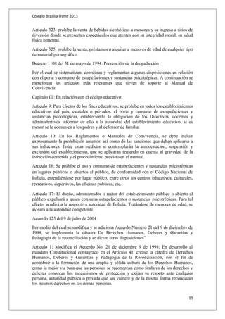 Colegio Brasilia Usme 2013 
Artículo 323: prohíbe la venta de bebidas alcohólicas a menores y su ingreso a sitios de 
diversión donde se presenten espectáculos que atenten con su integridad moral, su salud 
física o mental. 
Artículo 325: prohíbe la venta, préstamos o alquiler a menores de edad de cualquier tipo 
de material pornográfico. 
Decreto 1108 del 31 de mayo de 1994: Prevención de la drogadicción 
Por el cual se sistematizan, coordinan y reglamentan algunas disposiciones en relación 
con el porte y consumo de estupefacientes y sustancias psicotrópicas. A continuación se 
mencionan los artículos más relevantes que sirven de soporte al Manual de 
Convivencia: 
Capítulo III: En relación con el código educativo: 
Artículo 9: Para efectos de los fines educativos, se prohíbe en todos los establecimientos 
educativos del país, estatales o privados, el porte y consume de estupefacientes y 
sustancias psicotrópicas, estableciendo la obligación de los Directivos, docentes y 
administrativos informar de ello a la autoridad del establecimiento educativo, si es 
menor se le comunica a los padres y al defensor de familia. 
Artículo 10: En los Reglamentos o Manuales de Convivencia, se debe incluir 
expresamente la prohibición anterior, así como de las sanciones que deben aplicarse a 
sus infractores. Entre estas medidas se contemplarán la amonestación, suspensión y 
exclusión del establecimiento, que se aplicaran teniendo en cuenta al gravedad de la 
infracción cometida y el procedimiento previsto en el manual. 
Artículo 16: Se prohíbe el uso y consumo de estupefacientes y sustancias psicotrópicas 
en lugares públicos o abiertos al público, de conformidad con el Código Nacional de 
Policía, entendiéndose por lugar público, entre otros los centros educativos, culturales, 
recreativos, deportivos, las oficinas públicas, etc. 
Artículo 17: El dueño, administrador o rector del establecimiento público o abierto al 
público expulsará a quien consuma estupefacientes o sustancias psicotrópicas. Para tal 
efecto, acudirá a la respectiva autoridad de Policía. Tratándose de menores de edad, se 
avisara a la autoridad competente. 
Acuerdo 125 del 9 de julio de 2004 
Por medio del cual se modifica y se adiciona Acuerdo Número 21 del 9 de diciembre de 
1998, se implementa la cátedra De Derechos Humanos, Deberes y Garantías y 
Pedagogía de la reconciliación y se dictan otras disposiciones” 
Artículo 1: Modifica el Acuerdo No. 21 de diciembre 9 de 1998: En desarrollo al 
mandato Constitucional consagrado en el Artículo 41, crease la cátedra de Derechos 
Humanos, Deberes y Garantías y Pedagogía de la Reconciliación, con el fin de 
contribuir a la formación de una amplia y sólida cultura de los Derechos Humanos, 
como la mejor vía para que las personas se reconozcan como titulares de los derechos y 
deberes conozcan los mecanismos de protección y exijan su respeto ante cualquier 
persona, autoridad pública o privada que los vulnere y de la misma forma reconozcan 
los mismos derechos en las demás personas. 
11 
 