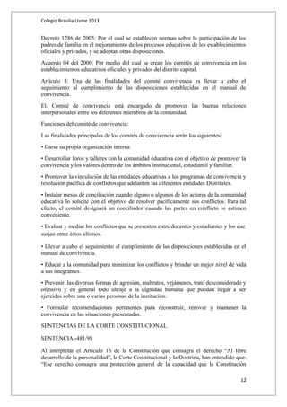 Colegio Brasilia Usme 2013 
Decreto 1286 de 2005: Por el cual se establecen normas sobre la participación de los 
padres de familia en el mejoramiento de los procesos educativos de los establecimientos 
oficiales y privados, y se adoptan otras disposiciones. 
Acuerdo 04 del 2000: Por medio del cual se crean los comités de convivencia en los 
establecimientos educativos oficiales y privados del distrito capital. 
Artículo 3: Una de las finalidades del comité convivencia es llevar a cabo el 
seguimiento al cumplimiento de las disposiciones establecidas en el manual de 
convivencia. 
El. Comité de convivencia está encargado de promover las buenas relaciones 
interpersonales entre los diferentes miembros de la comunidad. 
Funciones del comité de convivencia: 
Las finalidades principales de los comités de convivencia serán los siguientes: 
• Darse su propia organización interna 
• Desarrollar foros y talleres con la comunidad educativa con el objetivo de promover la 
convivencia y los valores dentro de los ámbitos institucional, estudiantil y familiar. 
• Promover la vinculación de las entidades educativas a los programas de convivencia y 
resolución pacífica de conflictos que adelanten las diferentes entidades Distritales. 
• Instalar mesas de conciliación cuando alguno o algunos de los actores de la comunidad 
educativa lo solicite con el objetivo de resolver pacíficamente sus conflictos. Para tal 
efecto, el comité designará un conciliador cuando las partes en conflicto lo estimen 
conveniente. 
• Evaluar y mediar los conflictos que se presenten entre docentes y estudiantes y los que 
surjan entre éstos últimos. 
• Llevar a cabo el seguimiento al cumplimiento de las disposiciones establecidas en el 
manual de convivencia. 
• Educar a la comunidad para minimizar los conflictos y brindar un mejor nivel de vida 
a sus integrantes. 
• Prevenir, las diversas formas de agresión, maltratos, vejámenes, trato desconsiderado y 
ofensivo y en general todo ultraje a la dignidad humana que puedan llegar a ser 
ejercidas sobre una o varias personas de la institución. 
• Formular recomendaciones pertinentes para reconstruir, renovar y mantener la 
convivencia en las situaciones presentadas. 
SENTENCIAS DE LA CORTE CONSTITUCIONAL 
SENTENCIA -481/98 
Al interpretar el Articulo 16 de la Constitución que consagra el derecho “Al libre 
desarrollo de la personalidad”, la Corte Constitucional y la Doctrina, han entendido que: 
“Ese derecho consagra una protección general de la capacidad que la Constitución 
12 
 