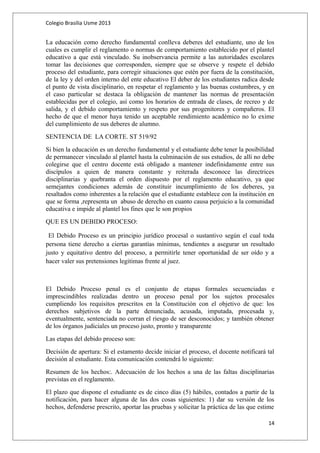 Colegio Brasilia Usme 2013 
La educación como derecho fundamental conlleva deberes del estudiante, uno de los 
cuales es cumplir el reglamento o normas de comportamiento establecido por el plantel 
educativo a que está vinculado. Su inobservancia permite a las autoridades escolares 
tomar las decisiones que corresponden, siempre que se observe y respete el debido 
proceso del estudiante, para corregir situaciones que estén por fuera de la constitución, 
de la ley y del orden interno del ente educativo El deber de los estudiantes radica desde 
el punto de vista disciplinario, en respetar el reglamento y las buenas costumbres, y en 
el caso particular se destaca la obligación de mantener las normas de presentación 
establecidas por el colegio, así como los horarios de entrada de clases, de recreo y de 
salida, y el debido comportamiento y respeto por sus progenitores y compañeros. El 
hecho de que el menor haya tenido un aceptable rendimiento académico no lo exime 
del cumplimiento de sus deberes de alumno. 
SENTENCIA DE LA CORTE. ST 519/92 
Si bien la educación es un derecho fundamental y el estudiante debe tener la posibilidad 
de permanecer vinculado al plantel hasta la culminación de sus estudios, de allí no debe 
colegirse que el centro docente está obligado a mantener indefinidamente entre sus 
discípulos a quien de manera constante y reiterada desconoce las directrices 
disciplinarias y quebranta el orden dispuesto por el reglamento educativo, ya que 
semejantes condiciones además de constituir incumplimiento de los deberes, ya 
resaltados como inherentes a la relación que el estudiante establece con la institución en 
que se forma ,representa un abuso de derecho en cuanto causa perjuicio a la comunidad 
educativa e impide al plantel los fines que le son propios 
QUE ES UN DEBIDO PROCESO: 
El Debido Proceso es un principio jurídico procesal o sustantivo según el cual toda 
persona tiene derecho a ciertas garantías mínimas, tendientes a asegurar un resultado 
justo y equitativo dentro del proceso, a permitirle tener oportunidad de ser oído y a 
hacer valer sus pretensiones legitimas frente al juez. 
El Debido Proceso penal es el conjunto de etapas formales secuenciadas e 
imprescindibles realizadas dentro un proceso penal por los sujetos procesales 
cumpliendo los requisitos prescritos en la Constitución con el objetivo de que: los 
derechos subjetivos de la parte denunciada, acusada, imputada, procesada y, 
eventualmente, sentenciada no corran el riesgo de ser desconocidos; y también obtener 
de los órganos judiciales un proceso justo, pronto y transparente 
Las etapas del debido proceso son: 
Decisión de apertura: Si el estamento decide iniciar el proceso, el docente notificará tal 
decisión al estudiante. Esta comunicación contendrá lo siguiente: 
Resumen de los hechos:. Adecuación de los hechos a una de las faltas disciplinarias 
previstas en el reglamento. 
El plazo que dispone el estudiante es de cinco días (5) hábiles, contados a partir de la 
notificación, para hacer alguna de las dos cosas siguientes: 1) dar su versión de los 
hechos, defenderse prescrito, aportar las pruebas y solicitar la práctica de las que estime 
14 
 