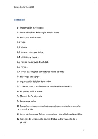 Colegio Brasilia Usme 2013 
Contenido 
1- Presentación institucional 
2- Reseña histórica del Colegio Brasilia Usme. 
3- Horizonte institucional 
2.1 Visión 
2.2 Misión 
2.3 Factores claves de éxito 
2.4 principios y valores 
2.5 Política y objetivos de calidad. 
2.6 Perfiles 
2.7 Metas estratégicas por factores claves de éxito 
4- Estrategia pedagógica 
5- Organización del plan de estudio. 
6- Criterios para la evaluación del rendimiento académico. 
7- Proyectos Institucionales 
8- Manual de Convivencia 
9- Gobierno escolar 
10-Procedimientos para la relación con otras organizaciones, medios 
de comunicación. 
11-Recursos humanos, físicos, económicos y tecnológicos disponibles. 
12-Criterios de organización administrativa y de evaluación de la 
gestión 
2 
 