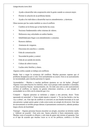 Colegio Brasilia Usme 2013 
• Ayuda a desarrollar más cooperación entre la gente cuando se conocen mejor. 
• Permite la solución de un problema latente. 
• Ayuda a los individuos a desarrollar nuevos entendimientos y destrezas. 
Otras razones por las cuales también se crea el conflicto 
• Cambios en la forma que se han hecho las cosas. 
• Nociones fundamentales sobre sistemas de valores. 
• Defensores muy articulados en ambos bandos. 
• Inhabilidad para llegar a un entendimiento o consenso. 
• Rumores dañinos. 
• Amenazas de venganza. 
• Elecciones de concilios o comités. 
• Falta de comunicación 
• Necesidad de poder y control. 
• Falta de un sentido de misión. 
• Cultura de sobrevivencia. 
• Luchas entre familias y clanes. 
Algunos estilos cuando se trabaja con conflictos 
Huída- huir o negar la existencia del conflicto. Muchas personas esperan que el 
problema desaparezca por sí solo. Esto normalmente no ocurre. Este es un acercamiento 
no recomendado, pero muchas personas lo siguen. 
Acomodadizo – Muchos o muchas prefieren ajustarse en vez de luchar. ¿Porqué? 
Algunas veces para hacerse los mártires, otras veces porque están asustados o asustadas, 
en otras ocasiones buscan reconocimiento, etc. En todo caso este es otro acercamiento 
erróneo al conflicto, es injusto, no genera soluciones creativas, y casi siempre el 
acomodador no es feliz con la situación que vive. 
Competir – Algunas personas se molestan y culpan a otra persona, dicen: ¨Estas 
ignorando mi autoridad¨ o ¨Estas siendo injusto o injusta¨ o ¨Tu me has herido y me las 
voy a cobrar¨, etc. Este tipo de conflicto se convierte en una batalla horrenda en la cual 
una persona o grupo quiere ganar a toda costa (como un arreglo de divorcio). Este tipo 
de acercamiento es terrible porque detiene el pensamiento constructivo, además produce 
largos efectos de hostilidad. 
Transigir – Algunas personas buscan encontrar un arreglo, encontrar un término medio 
y ¨elaborar un acuerdo¨. Esta sería una buena solución si fuera enteramente cierta. 
Muchas veces el acuerdo es efímero y solo trata de ganar más terreno al oponente. Este 
es el tipo de acuerdo que muchas veces se ve en los políticos, conlleva a la falsa 
 