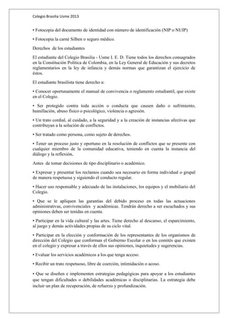 Colegio Brasilia Usme 2013 
• Fotocopia del documento de identidad con número de identificación (NIP o NUIP) 
• Fotocopia la carné Silben o seguro médico. 
Derechos de los estudiantes 
El estudiante del Colegio Brasilia - Usme I. E. D. Tiene todos los derechos consagrados 
en la Constitución Política de Colombia, en la Ley General de Educación y sus decretos 
reglamentarios en la ley de infancia y demás normas que garantizan el ejercicio de 
éstos. 
El estudiante brasilista tiene derecho a: 
• Conocer oportunamente el manual de convivencia o reglamento estudiantil, que existe 
en el Colegio. 
• Ser protegido contra toda acción o conducta que causen daño o sufrimiento, 
humillación, abuso físico o psicológico, violencia o agresión. 
• Un trato cordial, al cuidado, a la seguridad y a la creación de instancias afectivas que 
contribuyan a la solución de conflictos. 
• Ser tratado como persona, como sujeto de derechos. 
• Tener un proceso justo y oportuno en la resolución de conflictos que se presente con 
cualquier miembro de la comunidad educativa, teniendo en cuenta la instancia del 
diálogo y la reflexión, 
Antes de tomar decisiones de tipo disciplinario o académico. 
• Expresar y presentar los reclamos cuando sea necesario en forma individual o grupal 
de manera respetuosa y siguiendo el conducto regular. 
• Hacer uso responsable y adecuado de las instalaciones, los equipos y el mobiliario del 
Colegio. 
• Que se le apliquen las garantías del debido proceso en todas las actuaciones 
administrativas, convivenciales y académicas. Tendrán derecho a ser escuchados y sus 
opiniones deben ser tenidas en cuenta. 
• Participar en la vida cultural y las artes. Tiene derecho al descanso, el esparcimiento, 
al juego y demás actividades propias de su ciclo vital. 
• Participar en la elección y conformación de los representantes de los organismos de 
dirección del Colegio que conforman el Gobierno Escolar o en los comités que existen 
en el colegio y expresar a través de ellos sus opiniones, inquietudes y sugerencias. 
• Evaluar los servicios académicos a los que tenga acceso. 
• Recibir un trato respetuoso, libre de coerción, intimidación o acoso. 
• Que se diseñen e implementen estrategias pedagógicas para apoyar a los estudiantes 
que tengan dificultades o debilidades académicas o disciplinarias. La estrategia debe 
incluir un plan de recuperación, de refuerzo y profundización. 
 