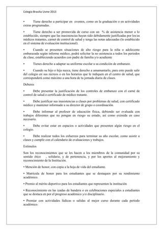 Colegio Brasilia Usme 2013 
• Tiene derecho a participar en eventos, como en la graduación o en actividades 
extras programadas. 
• Tiene derecho a ser promovida de curso con un % de asistencia menor a lo 
establecido, siempre que las inasistencias hayan sido debidamente justificadas por los/as 
médicos tratantes, carnet de control de salud y tenga las notas adecuadas (lo establecido 
en el sistema de evaluación institucional). 
• Cuando se presenten situaciones de alto riesgo para la niña o adolecente 
embarazada según informe médico, podrá solicitar la no asistencia a todos los periodos 
de clase, estableciendo acuerdos con padre de familia y/o acudiente 
• Tienes derecho a adaptar su uniforme escolar a su condición de embarazo. 
• Cuando su hijo o hija nazca, tiene derecho a amamantarlo, para esto puede salir 
del colegio en sus recreos o en los horarios que le indiquen en el centro de salud, que 
corresponderá como máximo a una hora de tu jornada diaria de clases. 
Deberes 
• Debe presentar la justificación de los controles de embarazo con el carné de 
control de salud o certificado de médico tratante. 
• Debe justificar sus inasistencias a clases por problemas de salud, con certificado 
médico y mantener informado a su director de grupo o coordinación. 
• Debe informar al profesor de educación física, debiendo ser evaluada con 
trabajos diferentes que no pongan en riesgo su estado, así como eximida en caso 
necesario. 
• Debe evitar estar en espacios o actividades que presenten algún riesgo en el 
colegio. 
• Debe realizar todos los esfuerzos para terminar su año escolar, como asistir a 
clases y cumplir con el calendario de evaluaciones y trabajos. 
Estímulos 
Son los reconocimientos que se les hacen a los miembros de la comunidad por su 
sentido ético , solidario, y de pertenencia, y por los aportes al mejoramiento y 
reconocimiento de la Institución. 
• Mención de honor, con copia a la hoja de vida del estudiante. 
• Matrícula de honor para los estudiantes que se destaquen por su rendimiento 
académico. 
• Premio al mérito deportivo para los estudiantes que representen la institución 
• Reconocimiento en las izadas de bandera o en celebraciones especiales a estudiantes 
que se destaca en por el progreso académico y/o disciplinario. 
• Premiar con actividades lúdicas o salidas al mejor curso durante cada período 
académico. 
 