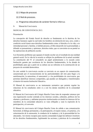 Colegio Brasilia Usme 2013 
12.1 Mapa de procesos 
12.2 Red de procesos. 
13- Programas educativos de carácter formal e informal. 
8- Manual de Convivencia 
MANUAL DE CONVIVENCIA 2013. 
Presentación 
La concepción del Estado Social de derecho se fundamenta en la doctrina de los 
derechos humanos según la cual todos los hombres sin distinción de raza, sexo, credo y 
condición social tienen unos derechos fundamentales como: el derecho el a la vida, a su 
intimidad personal y familiar, el debido proceso, al libre desarrollo de la personalidad, a 
difundir su pensamiento y opiniones, derechos todos, que se convierten en un puntal en 
las aspiraciones de población escolar. 
Los frecuentes problemas que aquejan el mundo escolar son el resultado de una realidad 
general social. En la vida de la escuela se reflejan los problemas de la actual sociedad. 
La constitución del 91 al concederle un papel predominante a la escuela como 
Institución garante por excelencia de los derechos fundamentales, la ha dotado de 
posibilidades para que a partir de su cultura sea un referente en la construcción de un 
proyecto de sociedad democrática. 
En este sentido la convivencia escolar se convierte en un espacio de comunicación, 
caracterizado por el reconocimiento de las particularidades del otro para llegar a la 
autoformación, la autoestima, el autocontrol y a las posibilidades de convivencia, que 
permitan identificar intereses compartidos, que pueden ser dialogados y transformados 
al interior de nuestra Institución Educativa. 
El Manual de convivencia es un instrumento normativo que permite regular las 
relaciones de los estudiantes entre sí y con los demás miembros de la comunidad 
educativa. 
El Manual de Convivencia del Colegio Brasilia Usme trata de responder entonces por 
una organización escolar centrada en los intereses sociales, culturales, políticos de los 
alumnos y profesores, y adelantar proyectos institucionales en donde los intereses de los 
miembros de la comunidad educativa se vean reflejados y sean la expresión de la 
participación y el convenio. 
El Manual de convivencia del Colegio Brasilia Usme da cabida a una comunicación 
horizontal, al diálogo permanente, a la participación, al respeto mutuo, a la práctica, a la 
estructuración de la autonomía, la conducta de la madurez y de la personalidad de los 
educandos. Así mismo recupera para nuestra comunidad el papel de defensor irrestricto 
de los derechos fundamentales, legitimando las acciones y prácticas de la comunidad 
3 
 