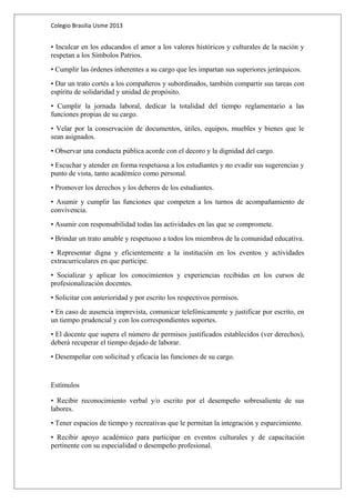 Colegio Brasilia Usme 2013 
• Inculcar en los educandos el amor a los valores históricos y culturales de la nación y 
respetan a los Símbolos Patrios. 
• Cumplir las órdenes inherentes a su cargo que les impartan sus superiores jerárquicos. 
• Dar un trato cortés a los compañeros y subordinados, también compartir sus tareas con 
espíritu de solidaridad y unidad de propósito. 
• Cumplir la jornada laboral, dedicar la totalidad del tiempo reglamentario a las 
funciones propias de su cargo. 
• Velar por la conservación de documentos, útiles, equipos, muebles y bienes que le 
sean asignados. 
• Observar una conducta pública acorde con el decoro y la dignidad del cargo. 
• Escuchar y atender en forma respetuosa a los estudiantes y no evadir sus sugerencias y 
punto de vista, tanto académico como personal. 
• Promover los derechos y los deberes de los estudiantes. 
• Asumir y cumplir las funciones que competen a los turnos de acompañamiento de 
convivencia. 
• Asumir con responsabilidad todas las actividades en las que se compromete. 
• Brindar un trato amable y respetuoso a todos los miembros de la comunidad educativa. 
• Representar digna y eficientemente a la institución en los eventos y actividades 
extracurriculares en que participe. 
• Socializar y aplicar los conocimientos y experiencias recibidas en los cursos de 
profesionalización docentes. 
• Solicitar con anterioridad y por escrito los respectivos permisos. 
• En caso de ausencia imprevista, comunicar telefónicamente y justificar por escrito, en 
un tiempo prudencial y con los correspondientes soportes. 
• El docente que supera el número de permisos justificados establecidos (ver derechos), 
deberá recuperar el tiempo dejado de laborar. 
• Desempeñar con solicitud y eficacia las funciones de su cargo. 
Estímulos 
• Recibir reconocimiento verbal y/o escrito por el desempeño sobresaliente de sus 
labores. 
• Tener espacios de tiempo y recreativas que le permitan la integración y esparcimiento. 
• Recibir apoyo académico para participar en eventos culturales y de capacitación 
pertinente con su especialidad o desempeño profesional. 
 