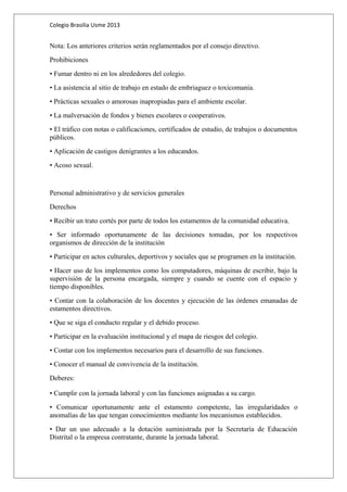 Colegio Brasilia Usme 2013 
Nota: Los anteriores criterios serán reglamentados por el consejo directivo. 
Prohibiciones 
• Fumar dentro ni en los alrededores del colegio. 
• La asistencia al sitio de trabajo en estado de embriaguez o toxicomanía. 
• Prácticas sexuales o amorosas inapropiadas para el ambiente escolar. 
• La malversación de fondos y bienes escolares o cooperativos. 
• El tráfico con notas o calificaciones, certificados de estudio, de trabajos o documentos 
públicos. 
• Aplicación de castigos denigrantes a los educandos. 
• Acoso sexual. 
Personal administrativo y de servicios generales 
Derechos 
• Recibir un trato cortés por parte de todos los estamentos de la comunidad educativa. 
• Ser informado oportunamente de las decisiones tomadas, por los respectivos 
organismos de dirección de la institución 
• Participar en actos culturales, deportivos y sociales que se programen en la institución. 
• Hacer uso de los implementos como los computadores, máquinas de escribir, bajo la 
supervisión de la persona encargada, siempre y cuando se cuente con el espacio y 
tiempo disponibles. 
• Contar con la colaboración de los docentes y ejecución de las órdenes emanadas de 
estamentos directivos. 
• Que se siga el conducto regular y el debido proceso. 
• Participar en la evaluación institucional y el mapa de riesgos del colegio. 
• Contar con los implementos necesarios para el desarrollo de sus funciones. 
• Conocer el manual de convivencia de la institución. 
Deberes: 
• Cumplir con la jornada laboral y con las funciones asignadas a su cargo. 
• Comunicar oportunamente ante el estamento competente, las irregularidades o 
anomalías de las que tengan conocimientos mediante los mecanismos establecidos. 
• Dar un uso adecuado a la dotación suministrada por la Secretaría de Educación 
Distrital o la empresa contratante, durante la jornada laboral. 
 