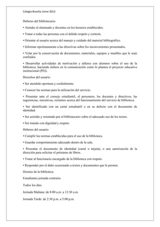 Colegio Brasilia Usme 2013 
Deberes del bibliotecario 
• Atender al alumnado y docentes en los horarios establecidos. 
• Tratar a todas las personas con el debido respeto y cortesía. 
• Orientar al usuario acerca del manejo y cuidado del material bibliográfico. 
• Informar oportunamente a las directivas sobre los inconvenientes presentados. 
• Velar por la conservación de documentos, materiales, equipos y muebles que le sean 
confiados. 
• Desarrollar actividades de motivación y talleres con alumnos sobre el uso de la 
biblioteca, haciendo énfasis en la comunicación como lo plantea el proyecto educativo 
institucional (PEI). 
Derechos del usuario 
• Ser atendido oportuna y cordialmente. 
• Conocer las normas para la utilización del servicio. 
• Presentar ante el consejo estudiantil, el personero, los docentes y directivos, las 
sugerencias, iniciativas, reclamos acerca del funcionamiento del servicio de biblioteca. 
• Ser identificado con un carné estudiantil o en su defecto con el documento de 
identidad. 
• Ser asistido y orientado por el bibliotecario sobre el adecuado uso de los textos. 
• Ser tratado con dignidad y respeto. 
Deberes del usuario 
• Cumplir las normas establecidas para el uso de la biblioteca. 
• Guardar comportamiento adecuado dentro de la sala. 
• Presentar el documento de identidad (carné o tarjeta), o una autorización de la 
dirección para solicitar el préstamo de libros. 
• Tratar al funcionario encargado de la biblioteca con respeto. 
• Responder por el daño ocasionado a textos y documentos que le presten. 
Horario de la biblioteca 
Estudiantes jornada contraria 
Todos los días 
Jornada Mañana: de 8:00 a.m. a 12:30 a.m. 
Jornada Tarde: de 2:30 p.m. a 5:00 p.m. 
 