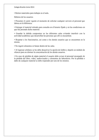 Colegio Brasilia Usme 2013 
• Retirar materiales para trabajar en el aula. 
Deberes de los usuarios 
• Presentar el carné vigente al momento de solicitar cualquier servicio al personal que 
labora en la biblioteca. 
• Entregar el material retirado para consulta en el horario fijado y en las condiciones en 
que fue prestado dicho material. 
• Guardar la debida compostura en las diferentes salas evitando interferir con la 
actividad académica que desarrollan las personas que allí se encuentran. 
• Respetar a los funcionarios, así como a los demás usuarios que se encuentran en la 
misma. 
• No ingerir alimentos ni fumar dentro de las salas. 
• Al ingresar celulares se les debe desactivar la opción de timbre y dejarlo en módulo de 
silencio para no distraer la concentración de los demás usuarios. 
• En caso de pérdida de algún material el usuario debe avisar al personal encargado de 
la pérdida del libro, video, audiovisuales y elementos de laboratorio. Por la pérdida o 
daño de cualquier material se debe responder por uno de los mismos. 
