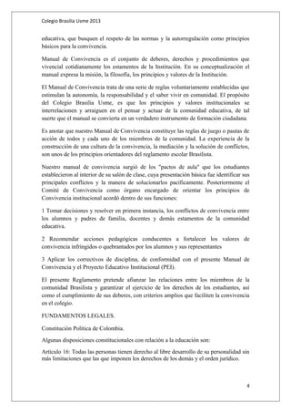 Colegio Brasilia Usme 2013 
educativa, que busquen el respeto de las normas y la autorregulación como principios 
básicos para la convivencia. 
Manual de Convivencia es el conjunto de deberes, derechos y procedimientos que 
vivencial cotidianamente los estamentos de la Institución. En su conceptualización el 
manual expresa la misión, la filosofía, los principios y valores de la Institución. 
El Manual de Convivencia trata de una serie de reglas voluntariamente establecidas que 
estimulan la autonomía, la responsabilidad y el saber vivir en comunidad. El propósito 
del Colegio Brasilia Usme, es que los principios y valores institucionales se 
interrelacionen y arraiguen en el pensar y actuar de la comunidad educativa, de tal 
suerte que el manual se convierta en un verdadero instrumento de formación ciudadana. 
Es anotar que nuestro Manual de Convivencia constituye las reglas de juego o pautas de 
acción de todos y cada uno de los miembros de la comunidad. La experiencia de la 
construcción de una cultura de la convivencia, la mediación y la solución de conflictos, 
son unos de los principios orientadores del reglamento escolar Brasilista. 
Nuestro manual de convivencia surgió de los "pactos de aula" que los estudiantes 
establecieron al interior de su salón de clase, cuya presentación básica fue identificar sus 
principales conflictos y la manera de solucionarlos pacíficamente. Posteriormente el 
Comité de Convivencia como órgano encargado de orientar los principios de 
Convivencia institucional acordó dentro de sus funciones: 
1 Tomar decisiones y resolver en primera instancia, los conflictos de convivencia entre 
los alumnos y padres de familia, docentes y demás estamentos de la comunidad 
educativa. 
2 Recomendar acciones pedagógicas conducentes a fortalecer los valores de 
convivencia infringidos o quebrantados por los alumnos y sus representantes 
3 Aplicar los correctivos de disciplina, de conformidad con el presente Manual de 
Convivencia y el Proyecto Educativo Institucional (PEI). 
El presente Reglamento pretende afianzar las relaciones entre los miembros de la 
comunidad Brasilista y garantizar el ejercicio de los derechos de los estudiantes, así 
como el cumplimiento de sus deberes, con criterios amplios que faciliten la convivencia 
en el colegio. 
FUNDAMENTOS LEGALES. 
Constitución Política de Colombia. 
Algunas disposiciones constitucionales con relación a la educación son: 
Artículo 16: Todas las personas tienen derecho al libre desarrollo de su personalidad sin 
más limitaciones que las que imponen los derechos de los demás y el orden jurídico. 
4 
 