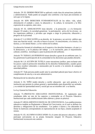 Colegio Brasilia Usme 2013 
Artículo .29: EL DEBIDO PROCESO se aplicará a toda clase de actuaciones judiciales 
y administrativas. Nadie podrá ser juzgado sino conforme a las leyes pre-existentes al 
acto que se le imputa. 
Artículo 44: SON DERECHOS FUNDAMENTALES de los niños: vida, salud, 
alimentación el cuidado y amor, la educación y la cultura, la recreación y la libre 
expresión de su opinión, entre otros. 
Artículo 45: EL ADOLESCENTE tiene derecho a la protección y a la formación 
integral. El estado y la sociedad garantizan la participación activa de los jóvenes en 
los organismos públicos y privados que tengan a cargo la protección, educación y 
progreso de la juventud. 
Artículo 67. LA EDUCACIÓN es un derecho de la persona y un servicio público que 
tiene una función social; con ella se busca el acceso al conocimiento, a la ciencia, a la 
técnica, y a los demás bienes y a los valores de la cultura. 
La educación formará al colombiano en el respecto a los derechos humanos, a la paz y a 
la democracia: y en la práctica del trabajo y a la recreación, para el mejoramiento 
cultural, científico, tecnológico y para la protección del ambiente. 
Artículo 79: TODAS LAS PERSONAS tienen derecho a gozar de un ambiente sano. La 
ley garantizara la participación de la comunidad en las decisiones que puedan afectarlo. 
Artículo 86: LA ACCIÓN DE TUTELA como mecanismo jurídico, para reclamar ante 
los jueces o para la protección inmediata de los derechos fundamentales, cuando quiera 
que estos resulten vulnerados o amenazados por la acción o la omisión de cualquier 
autoridad pública. 
Artículo 87: Toda persona podrá acudir ante la autoridad judicial para hacer efectivo el 
cumplimiento de una ley o un acto administrativo. 
Declaración de los derechos del niño 
Artículo 6: EL NIÑO tendrá derecho a recibir educación que será gratuita; a la 
institución que permita la cultura general y oportunidades para desarrollar sus actitudes 
y su sentido de oportunidad moral y social que sea un miembro útil a su familia. 
La Ley General de Educación. 
Artículo 73.-PROYECTO EDUCATIVO INSTITUCIONAL. El reglamento para 
estudiantes debe ser uno de los aspectos a contemplar en el Proyecto Educativo 
Institucional que cada establecimiento debe elaborar y poner en práctica. 
Artículo 87.-REGLAMENTO O MANUAL DE CONVIVENCIA. Los establecimientos 
educativos tendrán un Reglamento o Manual de Convivencia, en el cual se definen los 
derechos y obligaciones de los estudiantes. Los padres o tutores y los educandos al 
firmar la matrícula correspondiente en representación de sus hijos, estarán aceptando el 
mismo. 
Artículo 91.-EL ALUMNO O EDUCANDO: Es el centro del proceso educativo y debe 
participar activamente en su propia formación integral. El Proyecto Educativo 
Institucional reconocerá este carácter. 
5 
 