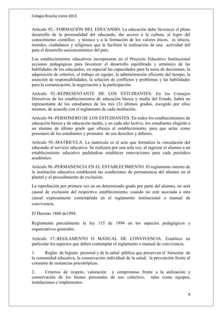 Colegio Brasilia Usme 2013 
Artículo 92.- FORMACIÓN DEL EDUCANDO. La educación debe favorecer el pleno 
desarrollo de la personalidad del educando, dar acceso a la cultura, al logro del 
conocimiento científico y técnico y a la formación de los valores éticos, es téticos, 
morales, ciudadanos y religiosos que le faciliten la realización de una actividad útil 
para el desarrollo socioeconómico del país. 
Los establecimientos educativos incorporaran en el Proyecto Educativo Institucional 
acciones pedagógicas para favorecer el desarrollo equilibrado y armónico de las 
habilidades de los educandos, en especial las capacidades para la toma de decisiones, la 
adquisición de criterios, el trabajo en equipo, la administración eficiente del tiempo, la 
asunción de responsabilidades, la solución de conflictos y problemas y las habilidades 
para la comunicación, la negociación y la participación. 
Artículo 93.-REPRESENTANTE DE LOS ESTUDIANTES. En los Consejos 
Directivos de los establecimientos de educación básica y media del Estado, habrá un 
representante de los estudiantes de los tres (3) últimos grados, escogido por ellos 
mismos, de acuerdo con el reglamento de cada institución. 
Artículo 94.-PERSONERO DE LOS ESTUDIANTES. En todos los establecimientos de 
educación básica y de educación media, y en cada año lectivo, los estudiantes elegirán a 
un alumno de último grado que ofrezca el establecimiento, para que actúe como 
personero de los estudiantes y promotor de sus derechos y deberes. 
Artículo 95.-MATRICULA. La matrícula es el acto que formaliza la vinculación del 
educando al servicio educativo. Se realizara por una sola vez, al ingresar el alumno a un 
establecimiento educativo pudiéndose establecer renovaciones para cada periódico 
académico. 
Artículo 96.-PERMANENCIA EN EL ESTABLECIMIENTO. El reglamento interno de 
la institución educativa establecerá las condiciones de permanencia del alumno en el 
plantel y el procedimiento de exclusión. 
La reprobación por primera vez en un determinado grado por parte del alumno, no será 
causal de exclusión del respectivo establecimiento, cuando no esté asociada a otra 
causal expresamente contemplada en el reglamento institucional o manual de 
convivencia. 
El Decreto 1860 de1994. 
Reglamenta parcialmente la ley 115 de 1994 en los aspectos pedagógicos y 
organizativos generales. 
Artículo 17:.REGLAMENTO O MANUAL DE CONVIVENCIA. Establece en 
particular los aspectos que deben contemplar el reglamento o manual de convivencia. 
1. Reglas de higiene personal y de la salud pública que preservan el bienestar de 
la comunidad educativa, la conservación individual de la salud, la prevención frente al 
consumo de sustancias psicotrópicas. 
2. Criterios de respeto, valoración y compromiso frente a la utilización y 
conservación de los bienes personales de uso colectivo, tales como equipos, 
instalaciones e implementos. 
6 
 