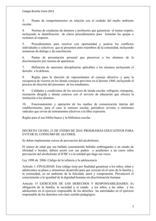 Colegio Brasilia Usme 2013 
3. Pautas de comportamientos en relación con el cuidado del medio ambiente 
escolar. 
4. Normas de conductas de alumnos y profesores que garanticen el mutuo respeto, 
incluyendo la identificación de claros procedimientos para formular las quejas o 
reclamos al respecto. 
5. Procedimientos para resolver con oportunidad y justicia los conflictos 
individuales o colectivos que se presenten entre miembros de la comunidad, incluyendo 
instancias de diálogo y de conciliación. 
6. Pautas de presentación personal que preserven a los alumnos de la 
discriminación por razones de apariencia. 
7. Definición de sanciones disciplinarias aplicables a los alumnos incluyendo el 
derecho a la defensa. 
8. Reglas para la elección de representantes al consejo directivo y para la 
escogencia de voceros en los demás consejos previstos en el decreto 1860, incluyendo el 
proceso de elección del personero de los estudiantes. 
9. Calidades y condiciones de los servicios de tienda escolar, refrigerio, transporte, 
recreación dirigida y demás conexos con el servicio de educación que ofrezca la 
institución a los alumnos. 
10. Funcionamiento y operación de los medios de comunicación interna del 
establecimiento, para el caso la emisora escolar, periódicos revistas o emisiones 
radicales que sirvan de instrumentos efectivos a la libre expresión. 
Reglas para el uso biblio-banco y la biblioteca escolar. 
DECRETO 120 DEL 21 DE ENERO DE 2010: PROGRAMAS EDUCATIVOS PARA 
EVITAR EL CONSUMO DE ALCOHOL 
Se deben implementar cursos de prevención del alcoholismo. 
El menor de edad que sea hallado consumiendo bebidas embriagantes o en estado de 
ebriedad o beodez, deberá asistir con sus padres o acudientes a un curso sobre 
prevención del alcoholismo al ICBF o a la entidad que haga sus veces. 
Ley 1098 de 2006: Código de la infancia y la adolescencia 
Artículo 1: FINALIDAD: Este código tiene por finalidad garantizar a los niños, niñas y 
adolecentes su pleno y armonioso desarrollo para que crezcan en el seno de la familia y 
la comunidad, en un ambiente de la felicidad, amor y comprensión. Prevalecerá el 
conocimiento a la igualdad de la dignidad humana sin discriminación humana 
Artículo 15 EJERCICIOS DE LOS DERECHOS Y RESPONSABILIDADES: Es 
obligación de la familia, la sociedad y el estado a los niños, a las niñas y los 
adolecentes en el ejercicio responsable de los derechos las autoridades en el ejercicio 
responsable de los derechos con claro sentido pedagógico. 
7 
 