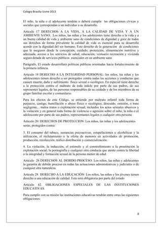 Colegio Brasilia Usme 2013 
El niño, la niña o el adolecente tendrán o deberá cumplir las obligaciones cívicas y 
sociales que correspondan a un individuo a su desarrollo. 
Articulo 17 DERECHOS A LA VIDA, A LA CALIDAD DE VIDA Y A UN 
AMBIENTE SANO. Los niños, las niñas y los adolecentes tiene derecho a la vida y a 
un buena calidad de vida y ambiente sano de condiciones de dignidad y goce de todos 
sus derechos de forma prevalente la calidad de vida es esencial para su desarrollo 
acorde con la dignidad del ser humano. Este derecho de la generación de condiciones 
que le aseguren desde la concepción, cuidado, protección, alimentación nutritiva y 
adecuada, acceso a los servicios de salud, educación, vestuario recreación y vivienda 
segura dotada de servicios públicos esenciales en un ambiente sano 
Parágrafo, El estado desarrollará políticas públicas orientadas hacia fortalecimiento de 
la primera infancia. 
Artículo 18 DERECHO A LA INTEGRIDAD PERSONAL: los niños, las niñas y los 
adolescentes tienen derecho a ser protegidos contra todas las acciones y conductas que 
causen muerte, daño y sufrimiento físico sexual o sicológico. En especial tiene derecho 
a la protección contra el maltrato de toda índole por parte de sus padres, de sus 
representes legales, de las personas responsables de su cuidado y de los miembros de su 
grupo familiar escolar y comunitario. 
Para los efectos de este Código, se entiende por maltrato infantil toda forma de 
perjuicio, castigo, humillación o abuso físico o sicológico, descuido, omisión, o trato 
negligente, , malos tratos o explotación sexual, incluidos los actos sexuales abusivos y 
la violación y en general toda forma de violencia o agresión sobre el niño, la niña o el 
adolescente por parte de sus padres, representantes legales o cualquier otra persona 
Artículo 20: DERECHOS DE PROTECCION: Los niños, las niñas y los adolescentes 
serán, protegidos contra: 
3. El consumo del tabaco, sustancias psicoactivas, estupefacientes o alcohólicas y la 
utilización, el reclutamiento o la oferta de menores en actividades de promoción, 
producción, recolección, tráfico distribución y comercialización. 
4. La violación, la inducción, el estimulo y el constreñimiento a la prostitución la 
explotación social, la pornografía y cualquier otra conducta que atente contra la libertad 
o la integridad y formación sexual de la persona menor de edad. 
Artículo 26 DERECHOS AL DEBIDO PROCESO: Los niños, las niñas y adolecentes 
la garantía de debido proceso en todas las actuaciones administrativas y judiciales o de 
cualquier otra naturaleza. 
Artículo 28 DERECHO A LA EDUCACIÓN: Los niños, las niñas y los jóvenes tienen 
derecho a una educación de calidad. Esta será obligatoria por parte del estado 
Artículo 42. OBLIGACIONES ESPECIALES DE LAS INSTITUCIONES 
EDUCATIVAS. 
Para cumplir con su misión las instituciones educativas tendrán entre otras las siguientes 
obligaciones: 
8 
 