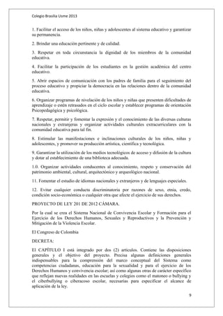 Colegio Brasilia Usme 2013 
1. Facilitar el acceso de los niños, niñas y adolescentes al sistema educativo y garantizar 
su permanencia. 
2. Brindar una educación pertinente y de calidad. 
3. Respetar en toda circunstancia la dignidad de los miembros de la comunidad 
educativa. 
4. Facilitar la participación de los estudiantes en la gestión académica del centro 
educativo. 
5. Abrir espacios de comunicación con los padres de familia para el seguimiento del 
proceso educativo y propiciar la democracia en las relaciones dentro de la comunidad 
educativa. 
6. Organizar programas de nivelación de los niños y niñas que presenten dificultades de 
aprendizaje o estén retrasados en el ciclo escolar y establecer programas de orientación 
Psicopedagógica y psicológica. 
7. Respetar, permitir y fomentar la expresión y el conocimiento de las diversas culturas 
nacionales y extranjeras y organizar actividades culturales extracurriculares con la 
comunidad educativa para tal fin. 
8. Estimular las manifestaciones e inclinaciones culturales de los niños, niñas y 
adolescentes, y promover su producción artística, científica y tecnológica. 
9. Garantizar la utilización de los medios tecnológicos de acceso y difusión de la cultura 
y dotar al establecimiento de una biblioteca adecuada. 
1.0. Organizar actividades conducentes al conocimiento, respeto y conservación del 
patrimonio ambiental, cultural, arquitectónico y arqueológico nacional. 
11. Fomentar el estudio de idiomas nacionales y extranjeros y de lenguajes especiales. 
12. Evitar cualquier conducta discriminatoria por razones de sexo, etnia, credo, 
condición socio-económica o cualquier otra que afecte el ejercicio de sus derechos. 
PROYECTO DE LEY 201 DE 2012 CÁMARA. 
Por la cual se crea el Sistema Nacional de Convivencia Escolar y Formación para el 
Ejercicio de los Derechos Humanos, Sexuales y Reproductivos y la Prevención y 
Mitigación de la Violencia Escolar. 
El Congreso de Colombia 
DECRETA: 
El CAPÍTULO I está integrado por dos (2) artículos. Contiene las disposiciones 
generales y el objetivo del proyecto. Precisa algunas definiciones generales 
indispensables para la comprensión del marco conceptual del Sistema como 
competencias ciudadanas, educación para la sexualidad y para el ejercicio de los 
Derechos Humanos y convivencia escolar; así como algunas otras de carácter específico 
que reflejan nuevas realidades en las escuelas y colegios como el matoneo o bullying y 
el ciberbullying o ciberacoso escolar, necesarias para especificar el alcance de 
aplicación de la ley. 
9 
 