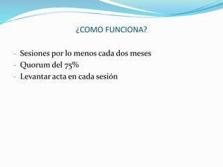 ¿COMO FUNCIONA? 
- Sesiones por lo menos cada dos meses 
- Quorum del 75% 
- Levantar acta en cada sesión 
 