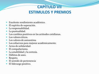 CAPÍTULO VII 
ESTIMULOS Y PREMIOS 
 Excelente rendimiento académico. 
 El espíritu de superación. 
 La responsabilidad. 
 La puntualidad. 
 Los cambios positivos en las actitudes cotidianas. 
 Los valores éticos. 
 Los valores de autoestima 
 Los esfuerzos para mejorar académicamente. 
 Actos de solidaridad. 
 El compañerismo. 
 La amabilidad y la cortesía. 
 Hábitos de aseo. 
 Respeto. 
 El sentido de pertenencia 
 El liderazgo positivo. 
 