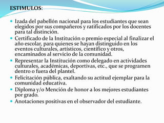 ESTIMULOS: 
 Izada del pabellón nacional para los estudiantes que sean 
elegidos por sus compañeros y ratificados por los docentes 
para tal distinción. 
 Certificado de la Institución o premio especial al finalizar el 
año escolar, para quienes se hayan distinguido en los 
eventos culturales, artísticos, científico y otros, 
encaminados al servicio de la comunidad. 
 Representar la Institución como delegado en actividades 
culturales, académicas, deportivas, etc., que se programen 
dentro o fuera del plantel. 
 Felicitación pública, exaltando su actitud ejemplar para la 
comunidad educativa. 
 Diploma y/o Mención de honor a los mejores estudiantes 
por grado. 
 Anotaciones positivas en el observador del estudiante. 
 