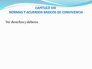 CAPÍTULO VIII 
NORMAS Y ACUERDOS BASICOS DE CONVIVENCIA 
Ver derechos y deberes. 
 